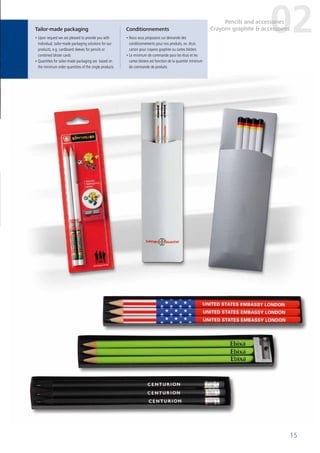 15
Tailor-made packaging Conditionnements
• Upon request we are pleased to provide you with
individual, tailor-made packaging solutions for our
products, e.g. cardboard sleeves for pencils or
combined blister cards
• Quantities for tailor-made packaging are based on
the minimum order quantities of the single products
• Nous vous proposons sur demande des
conditionnements pour nos produits, ex. étuis
carton pour crayons graphite ou cartes blisters
• Le minimum de commande pour les étuis et les
cartes blisters est fonction de la quantité minimum
de commande de produits
02Pencils and accessories
Crayons graphite & accessoires
 