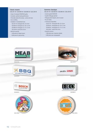 16 I STAEDTLER
• Eraser of renowned STAEDTLER quality
• Consistent, optimal erasing performance
• Practically residue-free erasing – precise and clean
• Less crumbling
• Available in 4 standardized sizes:
526 201 W: rectangular 48 x 33 x 9 mm
526 B30 W: rectangular 42 x 18 x 12 mm
526 B40 W: rectangular 32 x 15 x 12 mm
526 239 W: round Ø 39 x 8 mm
• Minimum quantity:
1,000 pieces for digital imprint
5,000 pieces for pad printing
• Gomme qualité STAEDTLER
• Qualité d’effaçage optimale
• Effaçage optimal régulier, précis et propre
• Peu de résidus
• 4 dimensions disponibles :
526 201 W : rectangulaire 48 x 33 x 9 mm
526 B30 W : rectangulaire 42 x 18 x 12 mm
526 B40 W : rectangulaire 32 x 15 x 12 mm
526 239 W : ronde Ø 39 x 8 mm
• Quantité minimum :
1.000 pièces pour impression digitale
5.000 pièces pour tampographie
Classic erasers
526 201 W / 526 B30 W / 526 B40 W / 526 239 W
Gommes classique
526 201 W / 526 B30 W / 526 B40 W / 526 239 W
526 201 W 526 201 W
526 B40 W 526 B40 W
526 B30 W 526 B30 W
526 239 W 526 239 W
 