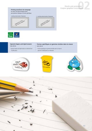17
Printing area/Zone de marquage
for classic and special shaped erasers
pour gommes classiques et formes spécifiques
1 printing colour/couleur d’impression
diagonal max. 78 mm
max. 78 mm en diagonale
diagonal max. 55 mm
max. 55 mm en diagonale
2 - 4 printing colours/couleurs d’impression
• Special shapes and dyed erasers on demand from
10,000 pieces
• Formes spécifiques et gommes teintées dans la masse à
partir de 10.000 pièces sur demande
17
Special shapes and dyed erasers
526 239 W
Formes spécifiques et gommes tentées dans la masse
526 239 W
02Pencils and accessories
Crayons graphite & accessoires
17
 