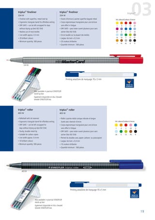 19
Ink colours/Couleurs d´encre:
-1	 -4	 -2	-20	-3
-34	 -5	 -51	-76	 -9
-1	 -4	 -2	 -23	-20
-7	-76	-82	-8	 -9
Ink colours/Couleurs d´encre:
-61	-6	 -3	 -37	-30
-34	-54	 -5	 -51	-57
• Fineliner with superfine, metal-clad tip
• Ergonomic triangular barrel for effortless writing
• DRY SAFE – can be left uncapped for days
without drying up (test ISO 554)
• Washes out of most textiles
• Line width approx. 0.3 mm
• 20 brilliant colours
• Minimum quantity: 500 pieces
• Rollerball with ink reservoir
• Ergonomic triangular barrel for effortless writing
• DRY SAFE – can be left uncapped for
days without drying up (test ISO 554)
• Sturdy, durable metal tip
• Suitable for carbon copies
• Line width approx. 0.4 mm
• 10 brilliant colours
• Minimum quantity: 500 pieces
• Feutre d’écriture à pointe superfine baguée métal
• Corps ergonomique triangulaire pour une écriture
sans effort ni fatigue
• DRY SAFE – peut rester ouvert plusieurs jours sans
sécher (Test ISO 554)
• Encre lavable sur la plupart des textiles
• Largeur de trait ≈ 0,3 mm
• 20 couleurs brillantes
• Quantité minimum : 500 pièces
• Roller à pointe métal conique robuste et longue
durée avec réservoir d‘encre
• Corps ergonomique triangulaire pour une écriture
sans effort ni fatigue
• DRY SAFE – peut rester ouvert plusieurs jours sans
sécher (Test ISO 554)
• Permet les doubles avec papier carbone ou autocopiant
• Largeur de trait ≈ 0,4 mm
• 10 couleurs brillantes
• Quantité minimum : 500 pièces
Printing area/Zone de marquage 70 x 5 mm
triplus®
roller
403 W
triplus®
roller
403 W
triplus®
fineliner
334 W
triplus®
fineliner
334 W 03triplus®
Printing area/Zone de marquage 70 x 5 mm
Also available in practical STAEDTLER
stand-up box
Egalement disponible en étui chevalet
breveté STAEDTLER box
Also available in practical STAEDTLER
stand-up box
Egalement disponible en étui chevalet
breveté STAEDTLER box
334 W
403 W
 
