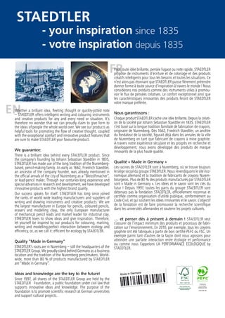 FR
ENWhether a brilliant idea, fleeting thought or quickly-jotted note
– STAEDTLER offers intelligent writing and colouring instruments
and creative products for any and every need or situation. It’s
therefore no wonder that we can proudly claim to give form to
the ideas of people the whole world over. We see our products as
helpful tools for promoting the flow of creative thought, coupled
with the exceptional comfort and innovative product features that
are sure to make STAEDTLER your favourite product.
We guarantee:
There is a brilliant idea behind every STAEDTLER product. Since
the company‘s founding by Johann Sebastian Staedtler in 1835,
STAEDTLER has made use of the long tradition of the Nuremberg-
based, pencil-making family. As early as 1662, Friedrich Staedtler,
an ancestor of the company founder, was already mentioned in
the official annals of the city of Nuremberg as a “Bleistiftmacher”,
or lead-pencil maker. Through our centuries-long experience and
special advances in research and development, we have developed
innovative products with the highest brand quality.
Our success speaks for itself: STAEDTLER has long since joined
the ranks of world wide leading manufacturers and suppliers of
writing and drawing instruments and creative products: We are
the largest manufacturer in Europe for pencils, coloured pencils,
erasers and modelling clays, the only European manufacturer
of mechanical pencil leads and market leader for industrial clay.
STAEDTLER loves to show ideas and give inspiration. Therefore,
let yourself be inspired by our products for colouring, marking,
writing and modelling.perfect interaction between ecology and
efficiency, or, as we call it: efficient for ecology by STAEDTLER.
Quality “Made in Germany“
STAEDTLER’s roots are in Nuremberg – still the headquarters of the
STAEDTLER Group. We proudly stand behind Germany as a business
location and the tradition of the Nuremberg pencilmakers. World-
wide, more than 80 % of products manufactured by STAEDTLER
are “Made in Germany”.
Ideas and knowledge are the key to the future!
Since 1997, all shares of the STAEDTLER Group are held by the
STAEDTLER Foundation, a public foundation under civil law that
supports innovative ideas and knowledge. The purpose of the
foundation is to promote scientific research at German universities
and support cultural projects.
Pour toute idée brillante, pensée fugace ou note rapide, STAEDTLER
propose de instruments d’écriture et de coloriage et des produits
créatifs intelligents pour tous les besoins et toutes les situations. Ce
n’est alors pas étonnant que STAEDTLER puisse fièrement prétendre
donner forme à toute source d’inspiration à travers le monde ! Nous
considérons nos produits comme des instruments utiles à promou-
voir le flux de pensées créatives. Le confort exceptionnel ainsi que
les caractéristiques innovantes des produits feront de STAEDTLER
votre marque préférée.
Nous garantissons :
Chaque produit STAEDTLER cache une idée brillante. Depuis la créati-
on de la société par Johann Sebastian Staedtler en 1835, STAEDTLER
s’est basé sur la longue tradition familiale de fabrication de crayons,
originaire de Nuremberg. Dès 1662, Friedrich Staedtler, un ancêtre
du fondateur de la société, figurait déjà dans les annales de la ville
de Nuremberg en tant que fabricant de crayons à mine graphite.
A travers notre expérience séculaire et les progrès en recherche et
développement, nous avons développé des produits de marque
innovants de la plus haute qualité.
Qualité « Made in Germany »
Les racines de STAEDTLER sont à Nuremberg, où se trouve toujours
le siège social du groupe STAEDTLER. Nous revendiquons le site éco-
nomique allemand et la tradition de fabricants de crayons Nurem-
bourgeois. Plus de 80 % des produits manufacturés par STAEDTLER
sont « Made in Germany ». Les idées et le savoir sont les clés du
futur ! Depuis 1997, toutes les parts du groupe STAEDTLER sont
détenues pas la fondation STAEDTLER, officiellement reconnue et
certifiée comme organisation d’utilité publique, conformément au
Code Civil, et qui soutient les idées innovantes et le savoir. L’objectif
de la fondation est de faire promouvoir la recherche scientifique
dans les universités allemandes et soutenir les projets culturels.
… et penser dès à présent à demain ! STAEDTLER veut
s’assurer de l’impact minimum des produits et processus de fabri-
cation sur l’environnement. En 2010, par exemple, tous les crayons
graphite ont été fabriqués à partir de bois certifié PEFC ou FSC. Un
exemple parmi tant d’autres de la façon dont nous agissons pour
atteindre une parfaite interaction entre écologie et performance
ou comme nous l’appelons LA PERFORMANCE ECOLOGIQUE by
STAEDTLER.
STAEDTLER
- votre inspiration
since 1835
depuis 1835
- your inspiration
 