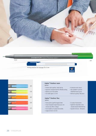 20 I STAEDTLER
• Fineliner with superfine, metal-clad tip
• Ergonomic triangular barrel for effortless writing
• Washes out of most textiles
• Line width approx. 0.3 mm
• 6 attractive neon colours
• Also available in practical
STAEDTLER stand-up box
• Minimum quantity: 500 pieces
• Feutre pointe superfine baguée métal
• Corps triangulaire ergonomique pour une
écriture sans effort ni fatigue
• Encre lavable sur la plupart des textiles
• Largeur de trait ≈ 0,3 mm
• 6 couleurs fluorescentes
• Egalement disponible en étui
chevalet breveté STAEDTLER box
• Quantité minimum : 500 pièces
triplus®
fineliner neon
334 W
triplus®
fineliner fluo
334 W
Printing area/Zone de marquage 70 x 5 mm
334 W
- 301
- 501
- 101
- 401
- 201
- 221
 
