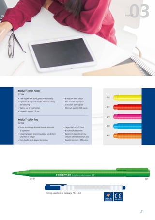 21
• Fibre-tip pen with sturdy, pressure-resistant tip
• Ergonomic triangular barrel for effortless writing
and colouring
• Washes out of most textiles
• Line width approx. 1.0 mm
• 6 attractive neon colours
• Also available in practical
STAEDTLER stand-up box
• Minimum quantity: 500 pieces
• Feutre de coloriage à pointe bloquée résistante
à la pression
• Corps triangulaire ergonomique pour une écriture
sans effort ni fatigue
• Encre lavable sur la plupart des textiles
• Largeur de trait ≈ 1,0 mm
• 6 couleurs fluorescentes
• Egalement disponible en étui
chevalet breveté STAEDTLER box
• Quantité minimum : 500 pièces
Printing area/Zone de marquage 70 x 5 mm
triplus®
color neon
323 W
triplus®
color fluo
323 W
03triplus®
323 W - 501
- 301
- 101
- 401
- 201
- 221
 