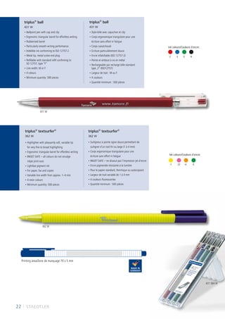 22 I STAEDTLER
Ink colours/Couleurs d´encre:
-2	-3	-5	-9
-1	 -4	 -23	-5
Tintenfarben:
• Ballpoint pen with cap and clip
• Ergonomic triangular barrel for effortless writing
• Rubberised barrel
• Particularly smooth writing performance
• Indelible ink conforming to ISO 12757-2
• Metal tip, metal screw end plug
• Refillable with standard refill confirming to
SO 12757, type “F”
• Line width: M or F
• 4 colours
• Minimum quantity: 500 pieces
• Stylo-bille avec capuchon et clip
• Corps ergonomique triangulaire pour une
écriture sans effort ni fatigue
• Corps caoutchouté
• Ecriture particulièrement douce
• Encre infalsifiable (ISO 12757-2)
• Pointe et embout à vis en métal
• Rechargeable par recharge bille standard
type „F“ (ISO12757)
• Largeur de trait : M ou F
• 4 couleurs
• Quantité minimum : 500 pièces
• Highlighter with pleasantly soft, variable tip
for very fine to broad highlighting
• Ergonomic triangular barrel for effortless writing
• INKJET SAFE – all colours do not smudge
inkjet print-outs
• Lightfast pigment ink
• For paper, fax and copies
• Variable line width from approx. 1–4 mm
• 4 neon colours
• Minimum quantity: 500 pieces
• Surligneur à pointe ogive douce permettant de
surligner d’un trait fin ou large (1 à 4 mm)
• Corps ergonomique triangulaire pour une
écriture sans effort ni fatigue
• INKJET SAFE – ne dissout pas l’impression jet d‘encre
• Encre pigmentée résistante à la lumière
• Pour le papier standard, thermique ou autocopiant
• Largeur de trait variable de 1 à 4 mm
• 4 couleurs fluorescentes
• Quantité minimum : 500 pièces
Printing area/Zone de marquage 70 x 5 mm
triplus®
ball
431 W
triplus®
ball
431 W
triplus®
textsurfer®
362 W
triplus®
textsurfer®
362 W
431 W
431 SB4 W
362 W
Ink colours/Couleurs d´encre:
-1	 -23	 -4	 -5
 