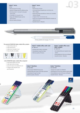 23
• Including ruler for filing in ring binders
• Personalisation through front label
• Minimum quantity: 250 pieces
• Avec règle perforée pour rangement dans un
classeur
• Personnalisation de l’étui par une étiquette
• Quantité minimum : 250 pièces
• Attrayant étui chevalet noir STAEDTLER
• Remplissage de l’étui avec des stylosde la gamme triplus
• Personnalisation du recto de l’étui par une étiquette
• Quantité minimum : 250 pièces
• Attractive black STAEDTLER stand-up box
• Individual filling with all pens of the triplus assortment
• Personalisation through front label
• Minimum quantity: 250 pieces
The practical STAEDTLER triplus mobile office contains:
• 1 triplus fineliner, black ink
• 1 triplus roller, blue ink
• 1 triplus micro, line width 0.5 mm
• 1 triplus textsurfer, neon yellow
L‘étui STAEDTLER triplus mobile office comprend :
• 1 feutre triplus fineliner encre noire
• 1 roller triplus roller encre bleue
• 1 porte-mine triplus micro diamètre 0,5 mm
• 1 surligneur triplus textsurfer encre
jaune fluorescente
• Mechanical pencil for writing
• Ergonomic triangular barrel for effortless writing
• Extra-long screw in / out eraser for very good
erasing results
• 2 line widths: 0.5 mm and 0.7 mm
• Always with STAEDTLER imprint and line
width indication
• Minimum quantity: 500 pieces
• Porte-mine pour l‘écriture
• Corps ergonomique triangulaire pour une écriture sans
effort ni fatigue
• Gomme extra longue extractible par rotation pour d’excellents
résultats d‘effaçage
• 2 largeurs de trait : 0,5 mm et 0,7 mm
• Toujours avec marquage standard STAEDTLER et indication du
diamètre de la mine
• Quantité minimum : 500 pièces
triplus®
blackbox
334 SB4 BBW
triplus®
blackbox
334 SB4 BBW
triplus®
mobile office avec
règle intégrée
34 SB4 R W
triplus®
mobile office with ruler
34 SB4 R W
triplus®
micro
774 W
triplus®
micro
774 W 03triplus®
Printing area/Zone de marquage 70 x 5 mm
23
774 W
34 SB4 R W
334 SB4 BBW
362 SB4 W
 