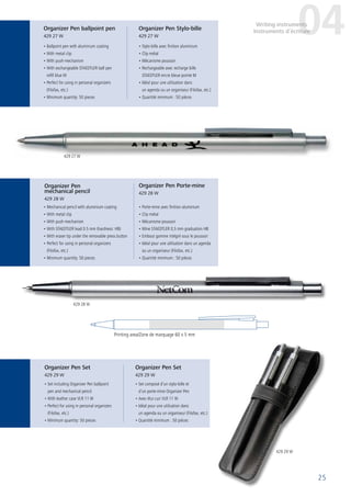 25
• Ballpoint pen with aluminium coating
• With metal clip
• With push-mechanism
• With exchangeable STAEDTLER ball pen
refill blue M
• Perfect for using in personal organizers
(Filofax, etc.)
• Minimum quantity: 50 pieces
• Stylo-bille avec finition aluminium
• Clip métal
• Mécanisme poussoir
• Rechargeable avec recharge bille
STAEDTLER encre bleue pointe M
• Idéal pour une utilisation dans
un agenda ou un organiseur (Filofax, etc.)
• Quantité minimum : 50 pièces
• Mechanical pencil with aluminium coating
• With metal clip
• With push-mechanism
• With STAEDTLER lead 0.5 mm (hardness: HB)
• With eraser tip under the removable press button
• Perfect for using in personal organizers
(Filofax, etc.)
• Minimum quantity: 50 pieces
• Porte-mine avec finition aluminium
• Clip métal
• Mécanisme poussoir
• Mine STAEDTLER 0,5 mm graduation HB
• Embout gomme intégré sous le poussoir
• Idéal pour une utilisation dans un agenda
ou un organiseur (Filofax, etc.)
• Quantité minimum : 50 pièces
• Set including Organizer Pen ballpoint
pen and mechanical pencil
• With leather case VLR 11 W
• Perfect for using in personal organizers
(Filofax, etc.)
• Minimum quantity: 50 pieces
• Set composé d’un stylo-bille et
d’un porte-mine Organizer Pen
• Avec étui cuir VLR 11 W
• Idéal pour une utilisation dans
un agenda ou un organiseur (Filofax, etc.)
• Quantité minimum : 50 pièces
Printing area/Zone de marquage 60 x 5 mm
Organizer Pen Set
429 29 W
Organizer Pen Set
429 29 W
Organizer Pen
mechanical pencil
429 28 W
Organizer Pen Porte-mine
429 28 W
Organizer Pen ballpoint pen
429 27 W
Organizer Pen Stylo-bille
429 27 W
04Writing instruments
Instruments d´écriture
429 27 W
429 28 W
429 29 W
 