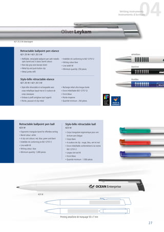 27
• Refillable, retractable ballpoint pen with metallic
optic barrel and 3 classic barrel colours
• Non-slip grip zone (except silver)
• Metal tip and push-button clip
• Metal jumbo refill
• Indelible ink conforming to ISO 12757-2
• Writing colour blue
• Line width M
• Minimum quantity: 250 pieces
• Ergonomic triangular barrel for effortless writing
• Barrel colour: white
• 4 clip unit colours: red, blue, green and black
• Indelible ink conforming to ISO 12757-2
• Line width M
• Writing colour: blue
• Minimum quantity: 1,000 pieces
• Corps triangulaire ergonomique pour une
écriture sans fatigue
• Corps blanc
• 4 couleurs de clip : rouge, bleu, vert et noir
• Encre infalsifiable conformément à la norme
ISO 12757-2
• Largeur de trait M
• Encre bleue
• Quantité minimum : 1.000 pièces
Retractable ballpoint pen elance
421 25 W / 421 25 S W
Retractable ballpoint pen ball
423 W
Stylo-bille rétractable ball
423 W
Printing area/Zone de marquage 50 x 7 mm
OCEAN Enterprise
• Stylo-bille rétractable et rechargeable avec
corps métallique laqué mat et 3 couleurs de
corps classiques
• Embase à profil antiglisse (sauf argent)
• Pointe, poussoir et clip métal
• Recharge métal ultra longue durée
• Encre infalsifiable (ISO 12757-2)
• Encre bleue
• Pointe moyenne
• Quantité minimum : 250 pièces
Stylo-bille rétractable elance
421 25 W / 421 25 S W
04Writing instruments
Instruments d´écriture
421 25 S W silver/argent
423 W
white/blanc
black/noir
blue/bleu
 