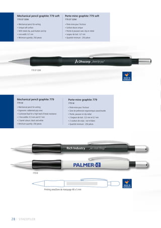 28 I STAEDTLER
• Mechanical pencil for writing
• Ergonomic rubberised grip zone
• Cushioned lead for a high level of break resistance
• 2 line widths: 0.5 mm and 0.7 mm
• 2 barrel colours: black and white
• Minimum quantity: 250 pieces
• Porte-mine pour l‘écriture
• Zone de préhension ergonomique caoutchoutée
• Pointe, poussoir et clip métal
• 2 largeurs de trait : 0,5 mm et 0,7 mm
• 2 couleurs de corps : noir et blanc
• Quantité minimum : 250 pièces
• Mechanical pencil for writing
• Unique soft surface
• With metal clip, push-button and tip
• Line width: 0.7 mm
• Minimum quantity: 250 pieces
• Porte-mine pour l‘écriture
• Surface douce unique
• Pointe et poussoir avec clip en métal
• Largeur de trait : 0,7 mm
• Quantité minimum : 250 pièces
Printing area/Zone de marquage 40 x 5 mm
Mechanical pencil graphite 779 soft
779 07 SOW
Porte-mine graphite 779 soft
779 07 SOW
Mechanical pencil graphite 779
779 W
Porte-mine graphite 779
779 W
Ohscorp
Rich Industry „wecreatethings“
„thereforyou“
779 07 SOW
779 W
 