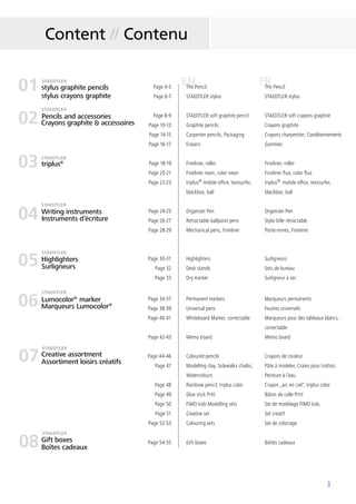 3
FRENstylus graphite pencils
stylus crayons graphite
Page 4-5
Page 6-7
Page 8-9
Page 10-13
Page 14-15
Page 16-17
The Pencil
STAEDTLER stylus
STAEDTLER soft graphite pencil
Graphite pencils
Carpenter pencils, Packaging
Erasers
The Pencil
STAEDTLER stylus
STAEDTLER soft crayons graphite
Crayons graphite
Crayons charpentier, Conditionnements
Gommes
triplus® Page 18-19
Page 20-21
Page 22-23
Fineliner, roller
Fineliner neon, color neon
triplus®
mobile office, textsurfer,
blackbox, ball
Fineliner, roller
Fineliner fluo, color fluo
triplus®
mobile office, textsurfer,
blackbox, ball
Writing instruments Page 24-25
Page 26-27
Page 28-29
Organizer Pen
Retractable ballpoint pens
Mechanical pens, Fineliner
Organizer Pen
Stylo-bille rétractable
Porte-mines, Fineliner
Highlighters Page 30-31
Page 32
Page 33
Highlighters
Desk stands
Dry marker
Surligneurs
Sets de bureau
Surligneur à sec
Lumocolor®
marker Page 34-37
Page 38-39
Page 40-41
Page 42-43
Permanent markers
Universal pens
Whiteboard Marker, correctable
Memo board
Marqueurs permanents
Feutres universels
Marqueurs pour des tableaux blancs,
correctable
Memo board
Page 44-46
Page 47
Page 48
Page 49
Page 50
Page 51
Page 52-53
Coloured pencils
Modelling clay, Sidewalks chalks,
Watercolours
Rainbow pencil, triplus color
Glue stick Pritt
FIMO kids Modelling sets
Creative set
Colouring sets
Crayons de couleur
Pâte à modeler, Craies pour trottoir,
Peinture à l´eau
Crayon „arc en ciel“, triplus color
Bâton de colle Pritt
Set de modelage FIMO kids
Set creatif
Set de coloriage
Page 54-55 Gift boxes Boîtes cadeaux
Content // Contenu
01
02
03
04
05
06
07
08
Crayons graphite & accessoires
STAEDTLER
STAEDTLER
STAEDTLER
STAEDTLER
Instruments d’écriture
Surligneurs
Marqueurs Lumocolor®
Creative assortment
Gift boxes
Assortiment loisirs créatifs
Boîtes cadeaux
STAEDTLER
STAEDTLER
STAEDTLER
STAEDTLER
Pencils and accessories
 