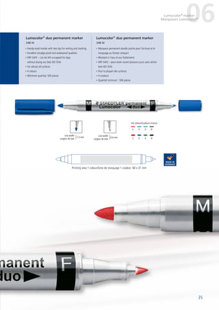 35
	-2	-3	-5	-9
	-2	-3	-5	-9
Line width
Largeur de trait
• Handy-sized marker with two tips for writing and marking
• Excellent smudge-proof and waterproof qualities
• DRY SAFE – can be left uncapped for days
without drying out (test ISO 554)
• For almost all surfaces
• 4 colours
• Minimum quantity: 500 pieces
• Marqueur permanent double pointe pour l’écriture et le
marquage au format compact
• Résistant à l’eau et aux frottements
• DRY SAFE – peut rester ouvert plusieurs jours sans sécher
(test ISO 554)
• Pour la plupart des surfaces
• 4 couleurs
• Quantité minimum : 500 pièces
Printing area 1 colour/Zone de marquage 1 couleur: 60 x 31 mm
Lumocolor®
duo permanent marker
348 W
Lumocolor®
duo permanent marker
348 W
06Lumocolor®
marker
35
Marqueurs Lumocolor®
1,5 mm
Line width
Largeur de trait
Ink colours/Couleurs d´encre:
0,6 mm
 