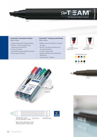 36 I STAEDTLER
352 W350 W
	-5	 -6	 -7	 -9
	-1	 -2	 -3	 -4
• Excellent smudge-proof and waterproof qualities
• DRY SAFE – can be left uncapped for days
without drying out (test ISO 554)
• 8 colours, 2 line widths
• Also available in practical STAEDTLER stand-up box
• Minimum quantity: 500 pieces
• Résistant à l’eau et aux frottements sur la plupart
des surfaces
• DRY SAFE – peut rester ouvert plusieurs jours
sans sécher (test ISO 554)
• 8 couleurs, 2 largeurs de trait
• Egalement disponible en étui chevalet breveté
STAEDTLER box
• Quantité minimum : 500 pièces
Lumocolor®
permanent marker
350 W / 352 W
Lumocolor®
marqueur permanent
350 W / 352 W
STAEDTLER Logo
More colours: depending on motif
Plusieurs couleurs : selon le motif
Line width
Largeur de trait
2-5 mm Line width
Largeur de trait
2 mm
Ink colours/Couleurs d´encre:
Printing area 1 colour
Zone de marquage 1 couleur
70 x 45 mm
350 W
350 WP4 W
319 W
 
