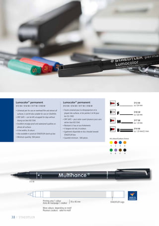 B
M
F
S
314 W
ca. 1,0 mm/2,5 mm
317 W
ca. 1,0 mm
318 W
ca. 0,6 mm
313 W
ca. 0,4 mm
	-5	 -6	 -7	 -9
	-1	 -2	 -3	 -4
• Universal pen for use on overhead film and almost all
surfaces; S and M also suitable for use on CDs/DVDs
• DRY SAFE – can be left uncapped for days without
drying out (test ISO 554)
• Excellent smudge-proof and waterproof qualities on
almost all surfaces
• 4 line widths, 8 colours
• Also available in practical STAEDTLER stand-up box
• Minimum quantity: 500 pieces
• Feutre universel pour la rétroprojection et la
plupart des surfaces, et les pointes S et M pour
les CD / DVD
• DRY SAFE – peut rester ouvert plusieurs jours sans
sécher (test ISO 554)
• Résistant à l’eau et aux frottements
• 4 largeurs de trait, 8 couleurs
• Egalement disponible en étui chevalet breveté
STAEDTLER box
• Quantité minimum : 500 pièces
Lumocolor®
permanent
313 W / 314 W / 317 W / 318 W
Lumocolor®
permanent
313 W / 314 W / 317 W / 318 W
STAEDTLER Logo
38 I STAEDTLER
More colours: depending on motif
Plusieurs couleurs : selon le motif
Printing area 1 colour
Zone de marquage 1 couleur
70 x 45 mm
Ink colours/Couleurs d´encre:
313 W
 