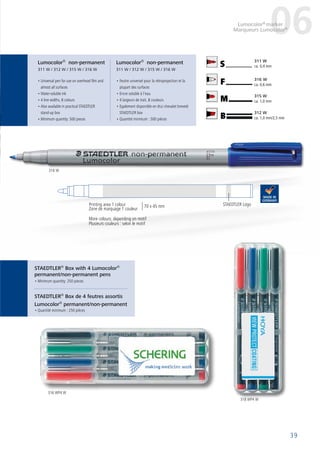 STAEDTLER®
Box de 4 feutres assortis
Lumocolor®
permanent/non-permanent
STAEDTLER®
Box with 4 Lumocolor®
permanent/non-permanent pens
• Universal pen for use on overhead film and
almost all surfaces
• Water-soluble ink
• 4 line widths, 8 colours
• Also available in practical STAEDTLER
stand-up box
• Minimum quantity: 500 pieces
• Feutre universel pour la rétroprojection et la
plupart des surfaces
• Encre soluble à l‘eau
• 4 largeurs de trait, 8 couleurs
• Egalement disponible en étui chevalet breveté
STAEDTLER box
• Quantité minimum : 500 pièces
Druckläche 1-farbig: 70 x 45 mm
STAEDTLER Logo
Lumocolor®
non-permanent
311 W / 312 W / 315 W / 316 W
Lumocolor®
non-permanent
311 W / 312 W / 315 W / 316 W
39
06Lumocolor®
marker
Marqueurs Lumocolor®
More colours: depending on motif
Plusieurs couleurs : selon le motif
Printing area 1 colour
Zone de marquage 1 couleur
70 x 45 mm
318 WP4 W
316 WP4 W
316 W
B
M
F
S
312 W
ca. 1,0 mm/2,5 mm
315 W
ca. 1,0 mm
316 W
ca. 0,6 mm
311 W
ca. 0,4 mm
• Quantité minimum : 250 pièces
• Minimum quantity: 250 pieces
 