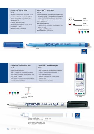 40 I STAEDTLER
	-2	-3	-5	-9 301 W
• Handy-sized whiteboard pen
• Can be dry-wiped from whiteboards and surfaces
such as glass and porcelain without leaving a trace
• Line width M, 4 colours
• Also available in practical STAEDTLER stand-up box
• Minimum quantity: 500 pieces
• Feutre effaçable à sec pour tableaux blancs, ardoises
et surfaces lisses (verre, émail, porcelaine, …)
• Pointe moyenne, 4 couleurs
• Egalement disponible en étui chevalet breveté
STAEDTLER box
• Quantité minimum : 500 pièces
305 W
ca. 1,0 mm
305 W
ca. 0,6 mm
M
F10
• For write-on films and other film surfaces such as
sheet covers, laminates and school whiteboards
• Can be dry-wiped from many smooth surfaces
• Water-soluble ink
• Does not bleed through paper
• Wiper integrated in end plug; cap with roll stop
• 2 line widths, 4 colours
• Minimum quantity: 1,000 pieces
• Feutre effaçable à sec sur surfaces lisses pour la rétropro
jection et l’écriture et le marquage sur films transparents,
ardoises blanches et tableaux blancs et toutes surfaces
lisses (pochettes transparentes ou de lamination, …)
• Encre soluble à l’eau
• Ne traverse pas le papier
• Effacette intégrée à l’embout du feutre et capuchin avec
système anti-roulis
• 2 largeurs de trait, 4 couleurs
• Quantité minimum : 1.000 pièces
Lumocolor®
correctable
305 W
Lumocolor®
correctable
305 W
Lumocolor®
whiteboard pen
301 W
Lumocolor®
whiteboard pen
301 W
40
Printing area 1 colour
Zone de marquage 1 couleur
70 x 24 mm
More colours: depending on motif
Plusieurs couleurs : selon le motif
Line width
Largeur de trait
0,8-1,0 mm
Ink colours/Couleurs d´encre :
305 W
301 W
301 WP4 W
-2	 -3	 -5 -9
Ink colours/Couleurs d´encre :
 
