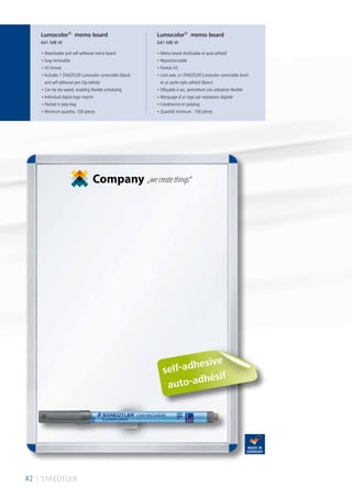 self-adhesive
• Rewriteable and self-adhesive notice board
• Easy removable
• A5 format
• Includes 1 STAEDTLER Lumocolor correctable (black)
and self-adhesive pen clip (white)
• Can be dry-wiped, enabling flexible scheduling
• Individual digital logo imprint
• Packed in poly-bag
• Minimum quantity: 100 pieces
• Mémo board réutilisable et auto-adhésif
• Repositionnable
• Format A5
• Livré avec un STAEDTLER Lumocolor correctable (noir)
et un porte-stylo adhésif (blanc)
• Effaçable à sec, permettant une utilisation flexible
• Marquage d’un logo par impression digitale
• Conditionné en polybag
• Quantité minimum : 100 pièces
Lumocolor®
memo board
641 MB W
Lumocolor®
memo board
641 MB W
Company „wecreatethings“
42 I STAEDTLER
auto-adhésif
 