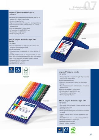 45
• 6 coloured pencils in ergonomic triangular shape, jumbo size in
practical and re-closable STAEDTLER box
• Unique, non-slip soft surface
• Ergonomic triangular shape for fatigue-free colouring and drawing
• The white protective coating reinforces the lead and increases
break resistance
• Extra soft, Ø 4 mm lead in brilliant colours
• All coloured pencils carry STAEDTLER logo
• Personalisation through front label
• Minimum quantity: 100 pieces
• Etui chevalet STAEDTLER box de 6 crayons de couleur au corps
triangulaire ergonomique gros module
• Surface douce unique
• Forme ergonomique triangulaire pour une écriture sans effort ni
fatigue
• Gaine de protection blanche anti-casse pour une mine plus solide
• Idéal pour l’initiation des jeunes enfants au dessin et au coloriage
• Mine Ø 4 mm extra douce aux couleurs intenses et brillantes
• Marquage STAEDTLER sur chaque crayon
• Marquage publicitaire sur l’étui
• Quantité minimum : 100 pièces
• 12 coloured pencils in ergonomic triangular shape in practical
and re-closable STAEDTLER box
• Unique, non-slip soft surface
• Ergonomic triangular shape for fatigue-free colouring and
drawing
• The white protective coating reinforces the lead and increases
break resistance
• Extra soft, Ø 3 mm lead in brilliant colours
• All coloured pencils carry STAEDTLER logo
• Personalisation through front label
• Minimum quantity: 100 pieces
• Etui chevalet STAEDTLER box de 12 crayons de couleur au corps
triangulaire ergonomique
• Surface douce unique
• Forme ergonomique triangulaire pour une écriture sans effort
ni fatigue
• Gaine de protection blanche anti-casse pour une mine plus
solide
• Mine Ø 3 mm extra douce aux couleurs intenses et brillantes
• Marquage STAEDTLER sur chaque crayon
• Marquage publicitaire sur l’étui
• Quantité minimum : 100 pièces
ergo soft®
jumbo coloured pencils
158 SB6 W
Etui de crayons de couleur ergo soft®
jumbo
158 SB6 W
ergo soft®
coloured pencils
157 SB12 W
Etui de crayons de couleur ergo soft®
157 SB12 W
07Creative assortment
Creative assortment loisirs créatifs
158 SB6 W
157 SB12 W
 