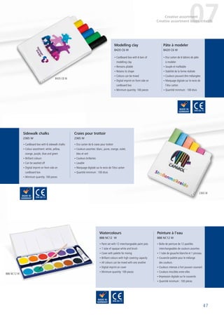 47
• Etui carton de 6 bâtons de pâte
à modeler
• Souple et malléable
• Stabilité de la forme réalisée
• Couleurs pouvant être mélangées
• Marquage digitale sur le recto de
l’étui carton
• Quantité minimum : 100 étuis
• Cardboard box with 6 bars of
modelling clay
• Remains pliable
• Retains its shape
• Colours can be mixed
• Digital imprint on front side on
cardboard box
• Minimum quantity: 100 pieces
• Cardboard box with 6 sidewalk chalks
• Colour assortment: white, yellow,
orange, purple, blue and green
• Brilliant colours
• Can be washed off
• Digital imprint on front side on
cardboard box
• Minimum quantity: 100 pieces
• Etui carton de 6 craies pour trottoir
• Couleurs assorties: blanc, jaune, orange, violet,
bleu et vert
• Couleurs brillantes
• Lavable
• Marquage digitale sur le recto de l’étui carton
• Quantité minimum : 100 étuis
• Paint set with 12 interchangeable paint pots
• 1 tube of opaque white and brush
• Cover with palette for mixing
• Brilliant colours with high covering capacity
• All colours can be mixed with one another
• Digital imprint on cover
• Minimum quantity: 100 pieces
Pâte à modeler
8420 C6 W
Modelling clay
8420 C6 W
Sidewalk chalks
2365 W
Craies pour trottoir
2365 W
Watercolours
888 NC12 W
• Boîte de peinture de 12 pastilles
interchangeables de couleurs assorties
• 1 tube de gouache blanche et 1 pinceau
• Couvercle-palette pour le mélange
des couleurs
• Couleurs intenses à fort pouvoir couvrant
• Couleurs miscibles entre elles
• Impression digitale sur le couvercle
• Quantité minimum : 100 pièces
Peinture à l’eau
888 NC12 W
07Creative assortment
Creative assortment loisirs créatifs
8420 C6 W
2365 W
888 NC12 W
 