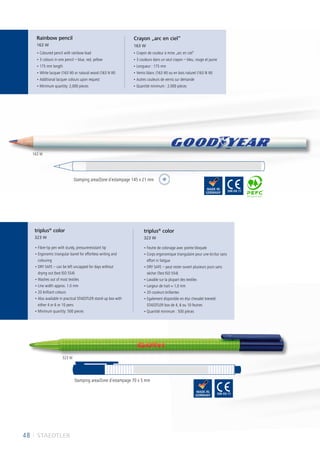48 I STAEDTLER
• Coloured pencil with rainbow lead
• 3 colours in one pencil – blue, red, yellow
• 175 mm length
• White lacquer (163 W) or natural wood (163 N W)
• Additional lacquer colours upon request
• Minimum quantity: 2,000 pieces
• Crayon de couleur à mine „arc en ciel“
• 3 couleurs dans un seul crayon – bleu, rouge et jaune
• Longueur : 175 mm
• Vernis blanc (163 W) ou en bois naturel (163 N W)
• Autres couleurs de vernis sur demande
• Quantité minimum : 2.000 pièces
• Fibre-tip pen with sturdy, pressureresistant tip
• Ergonomic triangular barrel for effortless writing and
colouring
• DRY SAFE – can be left uncapped for days without
drying out (test ISO 554)
• Washes out of most textiles
• Line width approx. 1.0 mm
• 20 brilliant colours
• Also available in practical STAEDTLER stand-up box with
either 4 or 6 or 10 pens
• Minimum quantity: 500 pieces
• Feutre de coloriage avec pointe bloquée
• Corps ergonomique triangulaire pour une écritur sans
effort ni fatigue
• DRY SAFE – peut rester ouvert plusieurs jours sans
sécher (Test ISO 554)
• Lavable sur la plupart des textiles
• Largeur de trait ≈ 1,0 mm
• 20 couleurs brillantes
• Egalement disponible en étui chevalet breveté
STAEDTLER box de 4, 6 ou 10 feutres
• Quantité minimum : 500 pièces
Rainbow pencil
163 W
Crayon „arc en ciel“
163 W
triplus®
color
323 W
triplus®
color
323 W
Stamping area/Zone d´estampage 145 x 21 mm
Stamping area/Zone d´estampage 70 x 5 mm
163 W
323 W
 