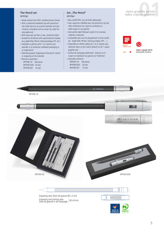 5
The Pencil set
9PTP581
Set „The Pencil“
9PTP581
Engraving and printing area
Zone de gravure er de marquage
Engraving area /Zone de gravure 60 x 3 mm
01stylus graphite pencils
stylus crayons graphite
• Wood content from PEFC-certified German forests
• With a protective metalized cap with aluminium
clip made that acts as a pencil extender and also
contains a sharpener and an eraser tip under the
removable end
• With stylus pen tip from a new, conductive fabric
• Suitable for all devices with capacitivetouch display
(e.g. Apple iPad, iPhone, Samsung Galaxy, HTC, etc.)
• Available as gift box with 1 or 3 pencils and
extender in an attractive cardboard packaging or
as single pencil
• Advertising space: Engraving on the pencil, imprint
or engraving on the extender
• Minimum quantities:
9PTP581 W: 100 pieces
9PTP581SEW: 50 sets
9PTP581SET: 10 sets
9PTP581 W
9PTP581SET 9PTP581SEW
• Bois certifié PEFC issu de forêts allemandes
• Avec capuchon métallisé avec clip aluminium qui fait
office d’extension du crayon et contenant un
taille-crayon et une gomme
• Avec pointe stylet fabriqué à partir d’un nouveau
matériau conducteur
• Compatible avec tous les équipements à écran tactile
(ex : Apple iPad, iPhone, Samsung Galaxy, HTC, ...)
• Disponible en coffret cadeau de 1 ou 3 crayons avec
extension dans un étui carton attractif ou de 1 crayon
graphite seul
• Surface de marquage publicitaire : Gravure sur le
crayon ou impression ou gravure sur l’extension
• Quantités minimum :
9PTP581 W : 100 pièces
9PTP581SEW : 50 sets
9PTP581SET : 10 sets
28 x 8 mm
 