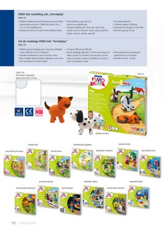 50 I STAEDTLER
pets/les animaux
8034 W
• Different modelling sets with detailed and easy-to-follow
step-by-step instructions, 4 FIMO kids blocks à 42 g
(1,5 oz.) and modelling stick
• Background scene on the back of the cardboard sleeve
• Oven-hardening, super soft and
easy-to-mix modelling clay
• Available modelling sets: farm, pets, robots, fairy,
knights, princess, dinosaurs, ponies, space, butterflies,
pirates, mermaid, monster, seaworld
• For creative beginners
• 3 different degrees of difficulty
• Personalisation through 4-c front label
• Minimum quantity: 50 sets
• Différents sets de modelage avec instructions détaillées,
4 blocs FIMO de 42 g et un ébauchoir
• Exemple de realisation au dos du fourreau carton
• Pâte à modeller souple et facile à mélanger à cuire au four
• Pour les debutants en loisirs créatifs
• 3 niveaux différents de difficulté
• Sets de modelage disponible : la ferme, les animaux, les
robots, les fées, les chevaliers, les princesses, les dino
saures, les poneys, l’espace, les papillons, le pirate, la
sirène, les monstres, l´océan
• Personnalisation par une étiquette
quadrichromie sur le fourreau
• Quantité minimum : 50 sets
Label size/
Dimension d‘étiquette
approx./env. 64 x 24 mm
FIMO kids modelling sets „formplay“
8034 W
Set de modelage FIMO kids “formplay”
8034 W
farm/la ferme
fairy/les fées
princess/les princesses
butterflies/les papillons
knights/les chevaliers
pirate/le pirate
mermaid/la sirène
dinosaurs/les dinosaures
ponies/les poneys
space/l’espace
robots/les robots seaworld/l´océan
monsters/les monstres
 
