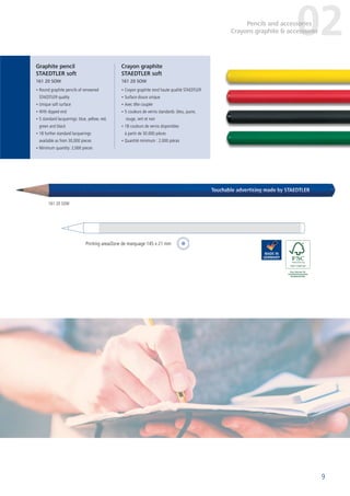 9
• Round graphite pencils of renowned
STAEDTLER quality
• Unique soft surface
• With dipped end
• 5 standard lacquerings: blue, yellow, red,
green and black
• 18 further standard lacquerings
available as from 30,000 pieces
• Minimum quantity: 2,000 pieces
• Crayon graphite rond haute qualité STAEDTLER
• Surface douce unique
• Avec tête coupée
• 5 couleurs de vernis standards: bleu, jaune,
rouge, vert et noir
• 18 couleurs de vernis disponibles
à partir de 30.000 pièces
• Quantité minimum : 2.000 pièces
Graphite pencil
STAEDTLER soft
161 20 SOW
Crayon graphite
STAEDTLER soft
161 20 SOW
02Pencils and accessories
Crayons graphite & accessoires
161 20 SOW
Printing area/Zone de marquage 145 x 21 mm
 