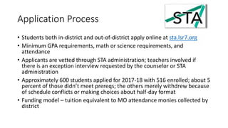Application Process
• Students both in-district and out-of-district apply online at sta.lsr7.org
• Minimum GPA requirements, math or science requirements, and
attendance
• Applicants are vetted through STA administration; teachers involved if
there is an exception interview requested by the counselor or STA
administration
• Approximately 600 students applied for 2017-18 with 516 enrolled; about 5
percent of those didn’t meet prereqs; the others merely withdrew because
of schedule conflicts or making choices about half-day format
• Funding model – tuition equivalent to MO attendance monies collected by
district
 