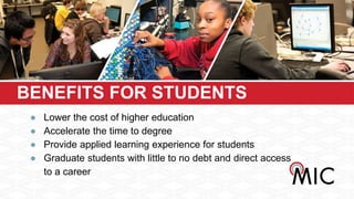BENEFITS FOR STUDENTS
● Lower the cost of higher education
● Accelerate the time to degree
● Provide applied learning experience for students
● Graduate students with little to no debt and direct access
to a career
 