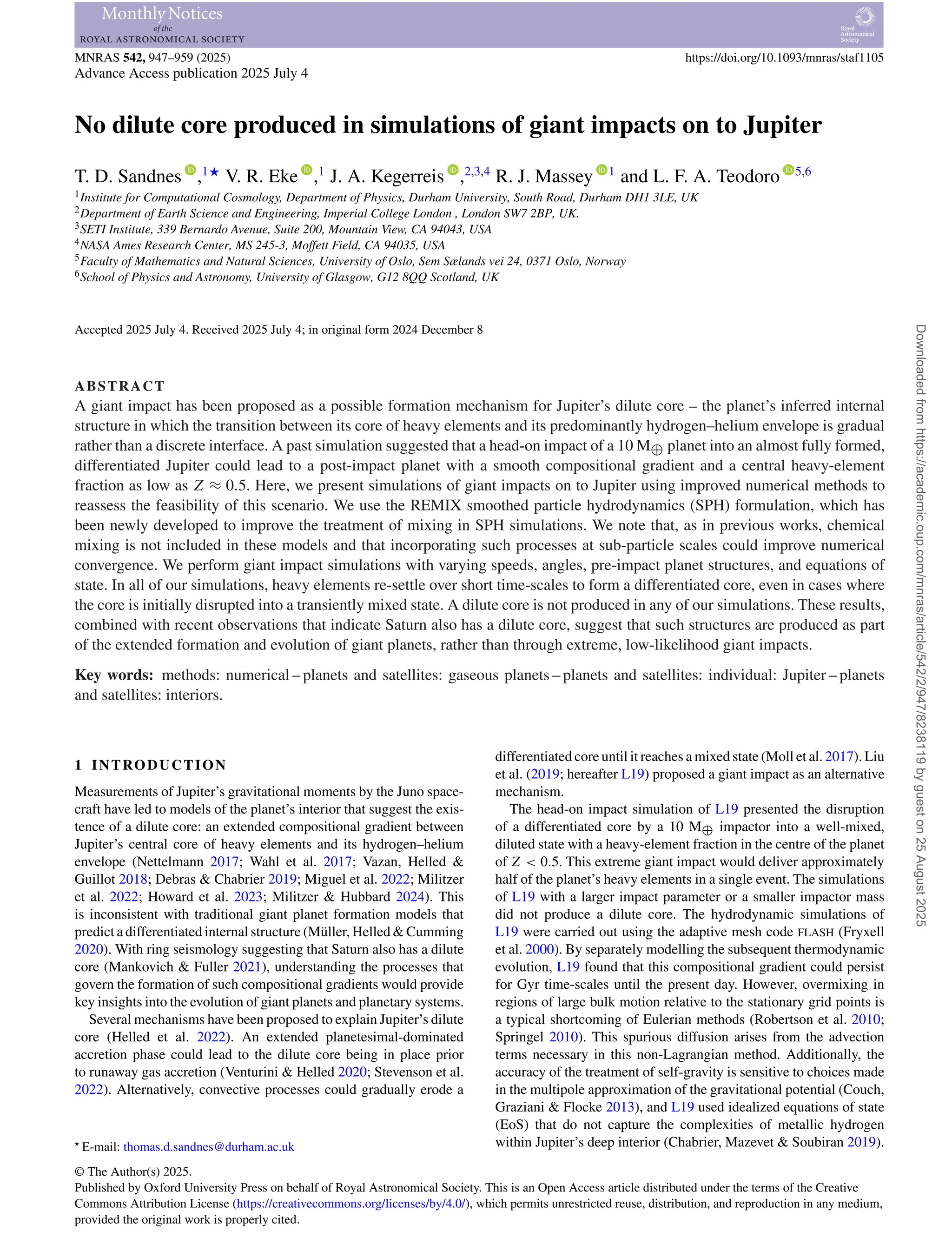 MNRAS 542, 947–959 (2025) https://doi.org/10.1093/mnras/staf1105
Advance Access publication 2025 July 4
No dilute core produced in simulations of giant impacts on to Jupiter
T. D. Sandnes ,1‹
V. R. Eke ,1
J. A. Kegerreis ,2,3,4
R. J. Massey 1
and L. F. A. Teodoro 5,6
1Institute for Computational Cosmology, Department of Physics, Durham University, South Road, Durham DH1 3LE, UK
2Department of Earth Science and Engineering, Imperial College London , London SW7 2BP, UK.
3SETI Institute, 339 Bernardo Avenue, Suite 200, Mountain View, CA 94043, USA
4NASA Ames Research Center, MS 245-3, Moffett Field, CA 94035, USA
5Faculty of Mathematics and Natural Sciences, University of Oslo, Sem Sælands vei 24, 0371 Oslo, Norway
6School of Physics and Astronomy, University of Glasgow, G12 8QQ Scotland, UK
Accepted 2025 July 4. Received 2025 July 4; in original form 2024 December 8
ABSTRACT
A giant impact has been proposed as a possible formation mechanism for Jupiter’s dilute core – the planet’s inferred internal
structure in which the transition between its core of heavy elements and its predominantly hydrogen–helium envelope is gradual
rather than a discrete interface. A past simulation suggested that a head-on impact of a 10 M⊕ planet into an almost fully formed,
differentiated Jupiter could lead to a post-impact planet with a smooth compositional gradient and a central heavy-element
fraction as low as Z ≈ 0.5. Here, we present simulations of giant impacts on to Jupiter using improved numerical methods to
reassess the feasibility of this scenario. We use the REMIX smoothed particle hydrodynamics (SPH) formulation, which has
been newly developed to improve the treatment of mixing in SPH simulations. We note that, as in previous works, chemical
mixing is not included in these models and that incorporating such processes at sub-particle scales could improve numerical
convergence. We perform giant impact simulations with varying speeds, angles, pre-impact planet structures, and equations of
state. In all of our simulations, heavy elements re-settle over short time-scales to form a differentiated core, even in cases where
the core is initially disrupted into a transiently mixed state. A dilute core is not produced in any of our simulations. These results,
combined with recent observations that indicate Saturn also has a dilute core, suggest that such structures are produced as part
of the extended formation and evolution of giant planets, rather than through extreme, low-likelihood giant impacts.
Key words: methods: numerical – planets and satellites: gaseous planets – planets and satellites: individual: Jupiter – planets
and satellites: interiors.
1 INTRODUCTION
Measurements of Jupiter’s gravitational moments by the Juno space-
craft have led to models of the planet’s interior that suggest the exis-
tence of a dilute core: an extended compositional gradient between
Jupiter’s central core of heavy elements and its hydrogen–helium
envelope (Nettelmann 2017; Wahl et al. 2017; Vazan, Helled &
Guillot 2018; Debras & Chabrier 2019; Miguel et al. 2022; Militzer
et al. 2022; Howard et al. 2023; Militzer & Hubbard 2024). This
is inconsistent with traditional giant planet formation models that
predict a differentiated internal structure (Müller, Helled & Cumming
2020). With ring seismology suggesting that Saturn also has a dilute
core (Mankovich & Fuller 2021), understanding the processes that
govern the formation of such compositional gradients would provide
key insights into the evolution of giant planets and planetary systems.
Several mechanisms have been proposed to explain Jupiter’s dilute
core (Helled et al. 2022). An extended planetesimal-dominated
accretion phase could lead to the dilute core being in place prior
to runaway gas accretion (Venturini & Helled 2020; Stevenson et al.
2022). Alternatively, convective processes could gradually erode a
 E-mail: thomas.d.sandnes@durham.ac.uk
differentiated core until it reaches a mixed state (Moll et al. 2017). Liu
et al. (2019; hereafter L19) proposed a giant impact as an alternative
mechanism.
The head-on impact simulation of L19 presented the disruption
of a differentiated core by a 10 M⊕ impactor into a well-mixed,
diluted state with a heavy-element fraction in the centre of the planet
of Z  0.5. This extreme giant impact would deliver approximately
half of the planet’s heavy elements in a single event. The simulations
of L19 with a larger impact parameter or a smaller impactor mass
did not produce a dilute core. The hydrodynamic simulations of
L19 were carried out using the adaptive mesh code FLASH (Fryxell
et al. 2000). By separately modelling the subsequent thermodynamic
evolution, L19 found that this compositional gradient could persist
for Gyr time-scales until the present day. However, overmixing in
regions of large bulk motion relative to the stationary grid points is
a typical shortcoming of Eulerian methods (Robertson et al. 2010;
Springel 2010). This spurious diffusion arises from the advection
terms necessary in this non-Lagrangian method. Additionally, the
accuracy of the treatment of self-gravity is sensitive to choices made
in the multipole approximation of the gravitational potential (Couch,
Graziani  Flocke 2013), and L19 used idealized equations of state
(EoS) that do not capture the complexities of metallic hydrogen
within Jupiter’s deep interior (Chabrier, Mazevet  Soubiran 2019).
© The Author(s) 2025.
Published by Oxford University Press on behalf of Royal Astronomical Society. This is an Open Access article distributed under the terms of the Creative
Commons Attribution License (https://creativecommons.org/licenses/by/4.0/), which permits unrestricted reuse, distribution, and reproduction in any medium,
provided the original work is properly cited.
Downloaded
from
https://academic.oup.com/mnras/article/542/2/947/8238119
by
guest
on
25
August
2025
 