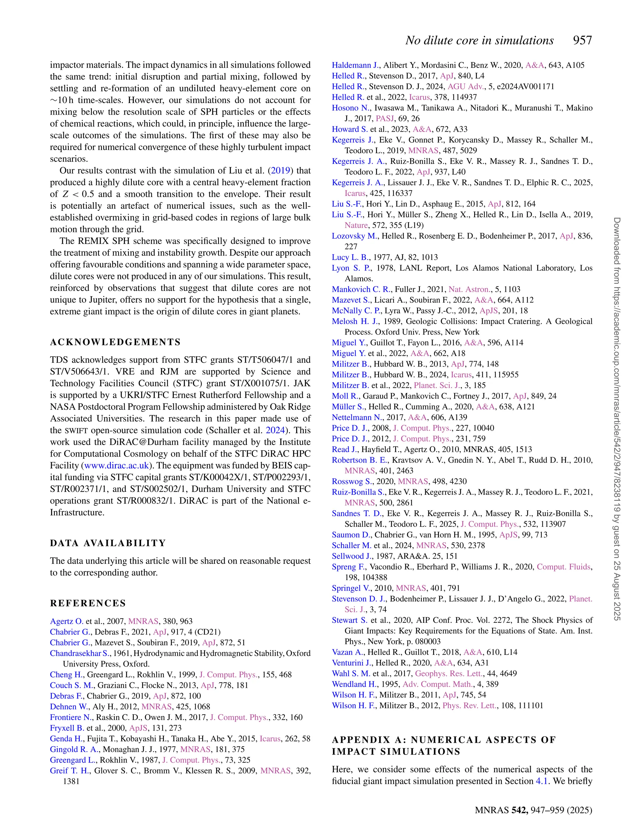 No dilute core in simulations 957
MNRAS 542, 947–959 (2025)
impactor materials. The impact dynamics in all simulations followed
the same trend: initial disruption and partial mixing, followed by
settling and re-formation of an undiluted heavy-element core on
∼10 h time-scales. However, our simulations do not account for
mixing below the resolution scale of SPH particles or the effects
of chemical reactions, which could, in principle, influence the large-
scale outcomes of the simulations. The first of these may also be
required for numerical convergence of these highly turbulent impact
scenarios.
Our results contrast with the simulation of Liu et al. (2019) that
produced a highly dilute core with a central heavy-element fraction
of Z  0.5 and a smooth transition to the envelope. Their result
is potentially an artefact of numerical issues, such as the well-
established overmixing in grid-based codes in regions of large bulk
motion through the grid.
The REMIX SPH scheme was specifically designed to improve
the treatment of mixing and instability growth. Despite our approach
offering favourable conditions and spanning a wide parameter space,
dilute cores were not produced in any of our simulations. This result,
reinforced by observations that suggest that dilute cores are not
unique to Jupiter, offers no support for the hypothesis that a single,
extreme giant impact is the origin of dilute cores in giant planets.
ACKNOWLEDGEMENTS
TDS acknowledges support from STFC grants ST/T506047/1 and
ST/V506643/1. VRE and RJM are supported by Science and
Technology Facilities Council (STFC) grant ST/X001075/1. JAK
is supported by a UKRI/STFC Ernest Rutherford Fellowship and a
NASA Postdoctoral Program Fellowship administered by Oak Ridge
Associated Universities. The research in this paper made use of
the SWIFT open-source simulation code (Schaller et al. 2024). This
work used the DiRAC@Durham facility managed by the Institute
for Computational Cosmology on behalf of the STFC DiRAC HPC
Facility (www.dirac.ac.uk). The equipment was funded by BEIS cap-
ital funding via STFC capital grants ST/K00042X/1, ST/P002293/1,
ST/R002371/1, and ST/S002502/1, Durham University and STFC
operations grant ST/R000832/1. DiRAC is part of the National e-
Infrastructure.
DATA AVAILABILITY
The data underlying this article will be shared on reasonable request
to the corresponding author.
REFERENCES
Agertz O. et al., 2007, MNRAS, 380, 963
Chabrier G., Debras F., 2021, ApJ, 917, 4 (CD21)
Chabrier G., Mazevet S., Soubiran F., 2019, ApJ, 872, 51
Chandrasekhar S., 1961, Hydrodynamic and Hydromagnetic Stability, Oxford
University Press, Oxford.
Cheng H., Greengard L., Rokhlin V., 1999, J. Comput. Phys., 155, 468
Couch S. M., Graziani C., Flocke N., 2013, ApJ, 778, 181
Debras F., Chabrier G., 2019, ApJ, 872, 100
Dehnen W., Aly H., 2012, MNRAS, 425, 1068
Frontiere N., Raskin C. D., Owen J. M., 2017, J. Comput. Phys., 332, 160
Fryxell B. et al., 2000, ApJS, 131, 273
Genda H., Fujita T., Kobayashi H., Tanaka H., Abe Y., 2015, Icarus, 262, 58
Gingold R. A., Monaghan J. J., 1977, MNRAS, 181, 375
Greengard L., Rokhlin V., 1987, J. Comput. Phys., 73, 325
Greif T. H., Glover S. C., Bromm V., Klessen R. S., 2009, MNRAS, 392,
1381
Haldemann J., Alibert Y., Mordasini C., Benz W., 2020, AA, 643, A105
Helled R., Stevenson D., 2017, ApJ, 840, L4
Helled R., Stevenson D. J., 2024, AGU Adv., 5, e2024AV001171
Helled R. et al., 2022, Icarus, 378, 114937
Hosono N., Iwasawa M., Tanikawa A., Nitadori K., Muranushi T., Makino
J., 2017, PASJ, 69, 26
Howard S. et al., 2023, AA, 672, A33
Kegerreis J., Eke V., Gonnet P., Korycansky D., Massey R., Schaller M.,
Teodoro L., 2019, MNRAS, 487, 5029
Kegerreis J. A., Ruiz-Bonilla S., Eke V. R., Massey R. J., Sandnes T. D.,
Teodoro L. F., 2022, ApJ, 937, L40
Kegerreis J. A., Lissauer J. J., Eke V. R., Sandnes T. D., Elphic R. C., 2025,
Icarus, 425, 116337
Liu S.-F., Hori Y., Lin D., Asphaug E., 2015, ApJ, 812, 164
Liu S.-F., Hori Y., Müller S., Zheng X., Helled R., Lin D., Isella A., 2019,
Nature, 572, 355 (L19)
Lozovsky M., Helled R., Rosenberg E. D., Bodenheimer P., 2017, ApJ, 836,
227
Lucy L. B., 1977, AJ, 82, 1013
Lyon S. P., 1978, LANL Report, Los Alamos National Laboratory, Los
Alamos.
Mankovich C. R., Fuller J., 2021, Nat. Astron., 5, 1103
Mazevet S., Licari A., Soubiran F., 2022, AA, 664, A112
McNally C. P., Lyra W., Passy J.-C., 2012, ApJS, 201, 18
Melosh H. J., 1989, Geologic Collisions: Impact Cratering. A Geological
Process. Oxford Univ. Press, New York
Miguel Y., Guillot T., Fayon L., 2016, AA, 596, A114
Miguel Y. et al., 2022, AA, 662, A18
Militzer B., Hubbard W. B., 2013, ApJ, 774, 148
Militzer B., Hubbard W. B., 2024, Icarus, 411, 115955
Militzer B. et al., 2022, Planet. Sci. J., 3, 185
Moll R., Garaud P., Mankovich C., Fortney J., 2017, ApJ, 849, 24
Müller S., Helled R., Cumming A., 2020, AA, 638, A121
Nettelmann N., 2017, AA, 606, A139
Price D. J., 2008, J. Comput. Phys., 227, 10040
Price D. J., 2012, J. Comput. Phys., 231, 759
Read J., Hayfield T., Agertz O., 2010, MNRAS, 405, 1513
Robertson B. E., Kravtsov A. V., Gnedin N. Y., Abel T., Rudd D. H., 2010,
MNRAS, 401, 2463
Rosswog S., 2020, MNRAS, 498, 4230
Ruiz-Bonilla S., Eke V. R., Kegerreis J. A., Massey R. J., Teodoro L. F., 2021,
MNRAS, 500, 2861
Sandnes T. D., Eke V. R., Kegerreis J. A., Massey R. J., Ruiz-Bonilla S.,
Schaller M., Teodoro L. F., 2025, J. Comput. Phys., 532, 113907
Saumon D., Chabrier G., van Horn H. M., 1995, ApJS, 99, 713
Schaller M. et al., 2024, MNRAS, 530, 2378
Sellwood J., 1987, ARAA. 25, 151
Spreng F., Vacondio R., Eberhard P., Williams J. R., 2020, Comput. Fluids,
198, 104388
Springel V., 2010, MNRAS, 401, 791
Stevenson D. J., Bodenheimer P., Lissauer J. J., D’Angelo G., 2022, Planet.
Sci. J., 3, 74
Stewart S. et al., 2020, AIP Conf. Proc. Vol. 2272, The Shock Physics of
Giant Impacts: Key Requirements for the Equations of State. Am. Inst.
Phys., New York, p. 080003
Vazan A., Helled R., Guillot T., 2018, AA, 610, L14
Venturini J., Helled R., 2020, AA, 634, A31
Wahl S. M. et al., 2017, Geophys. Res. Lett., 44, 4649
Wendland H., 1995, Adv. Comput. Math., 4, 389
Wilson H. F., Militzer B., 2011, ApJ, 745, 54
Wilson H. F., Militzer B., 2012, Phys. Rev. Lett., 108, 111101
APPENDIX A: NUMERICAL ASPECTS OF
IMPACT SIMULATIONS
Here, we consider some effects of the numerical aspects of the
fiducial giant impact simulation presented in Section 4.1. We briefly
Downloaded
from
https://academic.oup.com/mnras/article/542/2/947/8238119
by
guest
on
25
August
2025
 