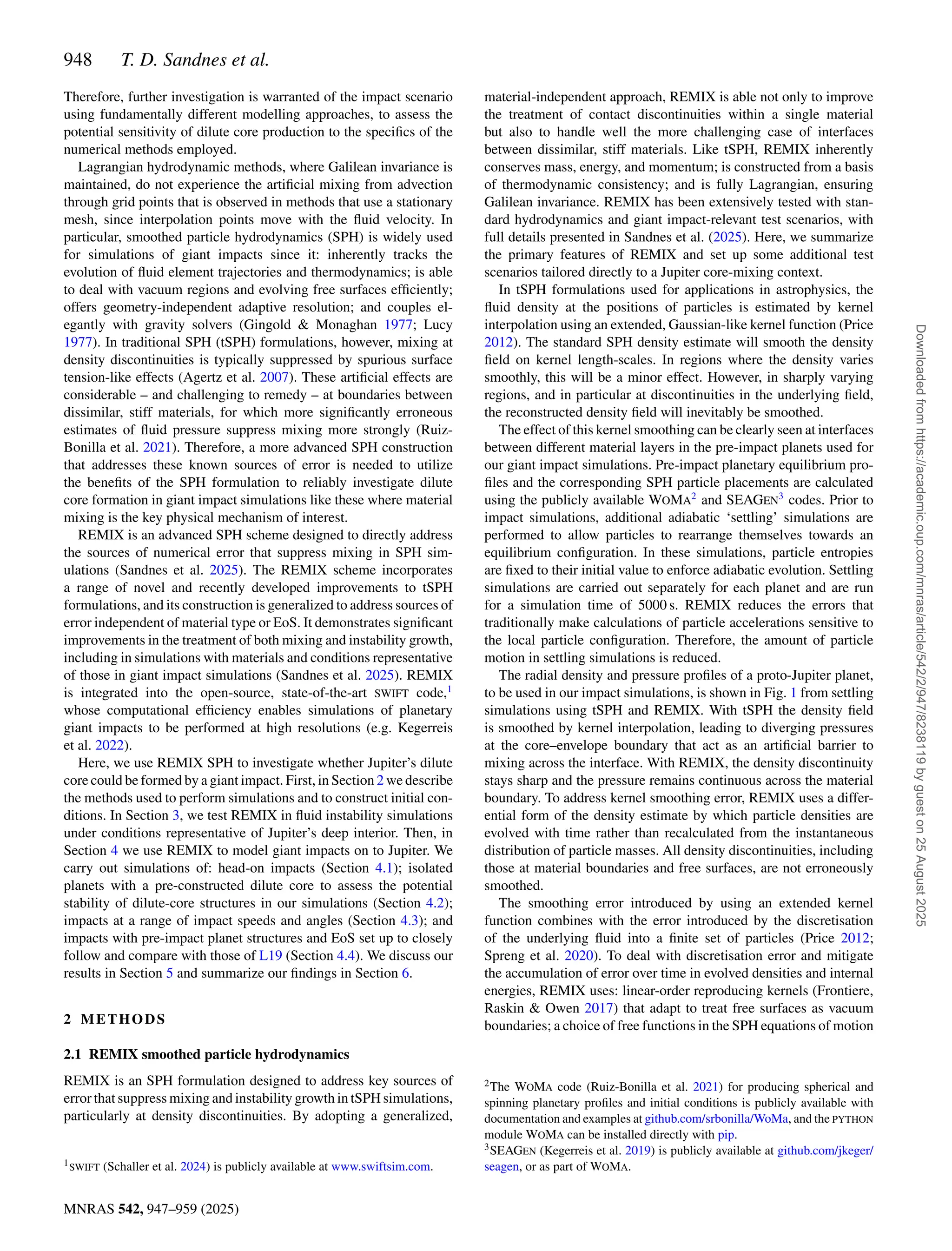 948 T. D. Sandnes et al.
MNRAS 542, 947–959 (2025)
Therefore, further investigation is warranted of the impact scenario
using fundamentally different modelling approaches, to assess the
potential sensitivity of dilute core production to the specifics of the
numerical methods employed.
Lagrangian hydrodynamic methods, where Galilean invariance is
maintained, do not experience the artificial mixing from advection
through grid points that is observed in methods that use a stationary
mesh, since interpolation points move with the fluid velocity. In
particular, smoothed particle hydrodynamics (SPH) is widely used
for simulations of giant impacts since it: inherently tracks the
evolution of fluid element trajectories and thermodynamics; is able
to deal with vacuum regions and evolving free surfaces efficiently;
offers geometry-independent adaptive resolution; and couples el-
egantly with gravity solvers (Gingold  Monaghan 1977; Lucy
1977). In traditional SPH (tSPH) formulations, however, mixing at
density discontinuities is typically suppressed by spurious surface
tension-like effects (Agertz et al. 2007). These artificial effects are
considerable – and challenging to remedy – at boundaries between
dissimilar, stiff materials, for which more significantly erroneous
estimates of fluid pressure suppress mixing more strongly (Ruiz-
Bonilla et al. 2021). Therefore, a more advanced SPH construction
that addresses these known sources of error is needed to utilize
the benefits of the SPH formulation to reliably investigate dilute
core formation in giant impact simulations like these where material
mixing is the key physical mechanism of interest.
REMIX is an advanced SPH scheme designed to directly address
the sources of numerical error that suppress mixing in SPH sim-
ulations (Sandnes et al. 2025). The REMIX scheme incorporates
a range of novel and recently developed improvements to tSPH
formulations, and its construction is generalized to address sources of
error independent of material type or EoS. It demonstrates significant
improvements in the treatment of both mixing and instability growth,
including in simulations with materials and conditions representative
of those in giant impact simulations (Sandnes et al. 2025). REMIX
is integrated into the open-source, state-of-the-art SWIFT code,1
whose computational efficiency enables simulations of planetary
giant impacts to be performed at high resolutions (e.g. Kegerreis
et al. 2022).
Here, we use REMIX SPH to investigate whether Jupiter’s dilute
core could be formed by a giant impact. First, in Section 2 we describe
the methods used to perform simulations and to construct initial con-
ditions. In Section 3, we test REMIX in fluid instability simulations
under conditions representative of Jupiter’s deep interior. Then, in
Section 4 we use REMIX to model giant impacts on to Jupiter. We
carry out simulations of: head-on impacts (Section 4.1); isolated
planets with a pre-constructed dilute core to assess the potential
stability of dilute-core structures in our simulations (Section 4.2);
impacts at a range of impact speeds and angles (Section 4.3); and
impacts with pre-impact planet structures and EoS set up to closely
follow and compare with those of L19 (Section 4.4). We discuss our
results in Section 5 and summarize our findings in Section 6.
2 METHODS
2.1 REMIX smoothed particle hydrodynamics
REMIX is an SPH formulation designed to address key sources of
error that suppress mixing and instability growth in tSPH simulations,
particularly at density discontinuities. By adopting a generalized,
1SWIFT (Schaller et al. 2024) is publicly available at www.swiftsim.com.
material-independent approach, REMIX is able not only to improve
the treatment of contact discontinuities within a single material
but also to handle well the more challenging case of interfaces
between dissimilar, stiff materials. Like tSPH, REMIX inherently
conserves mass, energy, and momentum; is constructed from a basis
of thermodynamic consistency; and is fully Lagrangian, ensuring
Galilean invariance. REMIX has been extensively tested with stan-
dard hydrodynamics and giant impact-relevant test scenarios, with
full details presented in Sandnes et al. (2025). Here, we summarize
the primary features of REMIX and set up some additional test
scenarios tailored directly to a Jupiter core-mixing context.
In tSPH formulations used for applications in astrophysics, the
fluid density at the positions of particles is estimated by kernel
interpolation using an extended, Gaussian-like kernel function (Price
2012). The standard SPH density estimate will smooth the density
field on kernel length-scales. In regions where the density varies
smoothly, this will be a minor effect. However, in sharply varying
regions, and in particular at discontinuities in the underlying field,
the reconstructed density field will inevitably be smoothed.
The effect of this kernel smoothing can be clearly seen at interfaces
between different material layers in the pre-impact planets used for
our giant impact simulations. Pre-impact planetary equilibrium pro-
files and the corresponding SPH particle placements are calculated
using the publicly available WOMA2
and SEAGEN3
codes. Prior to
impact simulations, additional adiabatic ‘settling’ simulations are
performed to allow particles to rearrange themselves towards an
equilibrium configuration. In these simulations, particle entropies
are fixed to their initial value to enforce adiabatic evolution. Settling
simulations are carried out separately for each planet and are run
for a simulation time of 5000 s. REMIX reduces the errors that
traditionally make calculations of particle accelerations sensitive to
the local particle configuration. Therefore, the amount of particle
motion in settling simulations is reduced.
The radial density and pressure profiles of a proto-Jupiter planet,
to be used in our impact simulations, is shown in Fig. 1 from settling
simulations using tSPH and REMIX. With tSPH the density field
is smoothed by kernel interpolation, leading to diverging pressures
at the core–envelope boundary that act as an artificial barrier to
mixing across the interface. With REMIX, the density discontinuity
stays sharp and the pressure remains continuous across the material
boundary. To address kernel smoothing error, REMIX uses a differ-
ential form of the density estimate by which particle densities are
evolved with time rather than recalculated from the instantaneous
distribution of particle masses. All density discontinuities, including
those at material boundaries and free surfaces, are not erroneously
smoothed.
The smoothing error introduced by using an extended kernel
function combines with the error introduced by the discretisation
of the underlying fluid into a finite set of particles (Price 2012;
Spreng et al. 2020). To deal with discretisation error and mitigate
the accumulation of error over time in evolved densities and internal
energies, REMIX uses: linear-order reproducing kernels (Frontiere,
Raskin  Owen 2017) that adapt to treat free surfaces as vacuum
boundaries; a choice of free functions in the SPH equations of motion
2The WOMA code (Ruiz-Bonilla et al. 2021) for producing spherical and
spinning planetary profiles and initial conditions is publicly available with
documentation and examples at github.com/srbonilla/WoMa, and the PYTHON
module WOMA can be installed directly with pip.
3SEAGEN (Kegerreis et al. 2019) is publicly available at github.com/jkeger/
seagen, or as part of WOMA.
Downloaded
from
https://academic.oup.com/mnras/article/542/2/947/8238119
by
guest
on
25
August
2025
 