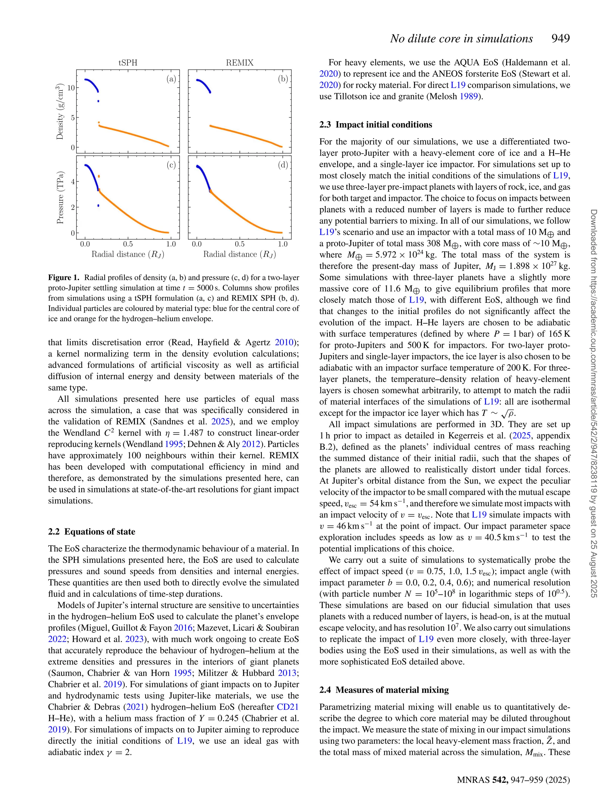 No dilute core in simulations 949
MNRAS 542, 947–959 (2025)
Figure 1. Radial profiles of density (a, b) and pressure (c, d) for a two-layer
proto-Jupiter settling simulation at time t = 5000 s. Columns show profiles
from simulations using a tSPH formulation (a, c) and REMIX SPH (b, d).
Individual particles are coloured by material type: blue for the central core of
ice and orange for the hydrogen–helium envelope.
that limits discretisation error (Read, Hayfield  Agertz 2010);
a kernel normalizing term in the density evolution calculations;
advanced formulations of artificial viscosity as well as artificial
diffusion of internal energy and density between materials of the
same type.
All simulations presented here use particles of equal mass
across the simulation, a case that was specifically considered in
the validation of REMIX (Sandnes et al. 2025), and we employ
the Wendland C2
kernel with η = 1.487 to construct linear-order
reproducing kernels (Wendland 1995; Dehnen  Aly 2012). Particles
have approximately 100 neighbours within their kernel. REMIX
has been developed with computational efficiency in mind and
therefore, as demonstrated by the simulations presented here, can
be used in simulations at state-of-the-art resolutions for giant impact
simulations.
2.2 Equations of state
The EoS characterize the thermodynamic behaviour of a material. In
the SPH simulations presented here, the EoS are used to calculate
pressures and sound speeds from densities and internal energies.
These quantities are then used both to directly evolve the simulated
fluid and in calculations of time-step durations.
Models of Jupiter’s internal structure are sensitive to uncertainties
in the hydrogen–helium EoS used to calculate the planet’s envelope
profiles (Miguel, Guillot  Fayon 2016; Mazevet, Licari  Soubiran
2022; Howard et al. 2023), with much work ongoing to create EoS
that accurately reproduce the behaviour of hydrogen–helium at the
extreme densities and pressures in the interiors of giant planets
(Saumon, Chabrier  van Horn 1995; Militzer  Hubbard 2013;
Chabrier et al. 2019). For simulations of giant impacts on to Jupiter
and hydrodynamic tests using Jupiter-like materials, we use the
Chabrier  Debras (2021) hydrogen–helium EoS (hereafter CD21
H–He), with a helium mass fraction of Y = 0.245 (Chabrier et al.
2019). For simulations of impacts on to Jupiter aiming to reproduce
directly the initial conditions of L19, we use an ideal gas with
adiabatic index γ = 2.
For heavy elements, we use the AQUA EoS (Haldemann et al.
2020) to represent ice and the ANEOS forsterite EoS (Stewart et al.
2020) for rocky material. For direct L19 comparison simulations, we
use Tillotson ice and granite (Melosh 1989).
2.3 Impact initial conditions
For the majority of our simulations, we use a differentiated two-
layer proto-Jupiter with a heavy-element core of ice and a H–He
envelope, and a single-layer ice impactor. For simulations set up to
most closely match the initial conditions of the simulations of L19,
we use three-layer pre-impact planets with layers of rock, ice, and gas
for both target and impactor. The choice to focus on impacts between
planets with a reduced number of layers is made to further reduce
any potential barriers to mixing. In all of our simulations, we follow
L19’s scenario and use an impactor with a total mass of 10 M⊕ and
a proto-Jupiter of total mass 308 M⊕, with core mass of ∼10 M⊕,
where M⊕ = 5.972 × 1024
kg. The total mass of the system is
therefore the present-day mass of Jupiter, MJ = 1.898 × 1027
kg.
Some simulations with three-layer planets have a slightly more
massive core of 11.6 M⊕ to give equilibrium profiles that more
closely match those of L19, with different EoS, although we find
that changes to the initial profiles do not significantly affect the
evolution of the impact. H–He layers are chosen to be adiabatic
with surface temperatures (defined by where P = 1 bar) of 165 K
for proto-Jupiters and 500 K for impactors. For two-layer proto-
Jupiters and single-layer impactors, the ice layer is also chosen to be
adiabatic with an impactor surface temperature of 200 K. For three-
layer planets, the temperature–density relation of heavy-element
layers is chosen somewhat arbitrarily, to attempt to match the radii
of material interfaces of the simulations of L19: all are isothermal
except for the impactor ice layer which has T ∼
√
ρ.
All impact simulations are performed in 3D. They are set up
1 h prior to impact as detailed in Kegerreis et al. (2025, appendix
B.2), defined as the planets’ individual centres of mass reaching
the summed distance of their initial radii, such that the shapes of
the planets are allowed to realistically distort under tidal forces.
At Jupiter’s orbital distance from the Sun, we expect the peculiar
velocity of the impactor to be small compared with the mutual escape
speed, vesc = 54 km s−1
, and therefore we simulate most impacts with
an impact velocity of v = vesc. Note that L19 simulate impacts with
v = 46 km s−1
at the point of impact. Our impact parameter space
exploration includes speeds as low as v = 40.5 km s−1
to test the
potential implications of this choice.
We carry out a suite of simulations to systematically probe the
effect of impact speed (v = 0.75, 1.0, 1.5 vesc); impact angle (with
impact parameter b = 0.0, 0.2, 0.4, 0.6); and numerical resolution
(with particle number N = 105
–108
in logarithmic steps of 100.5
).
These simulations are based on our fiducial simulation that uses
planets with a reduced number of layers, is head-on, is at the mutual
escape velocity, and has resolution 107
. We also carry out simulations
to replicate the impact of L19 even more closely, with three-layer
bodies using the EoS used in their simulations, as well as with the
more sophisticated EoS detailed above.
2.4 Measures of material mixing
Parametrizing material mixing will enable us to quantitatively de-
scribe the degree to which core material may be diluted throughout
the impact. We measure the state of mixing in our impact simulations
using two parameters: the local heavy-element mass fraction, Z̄, and
the total mass of mixed material across the simulation, Mmix. These
Downloaded
from
https://academic.oup.com/mnras/article/542/2/947/8238119
by
guest
on
25
August
2025
 