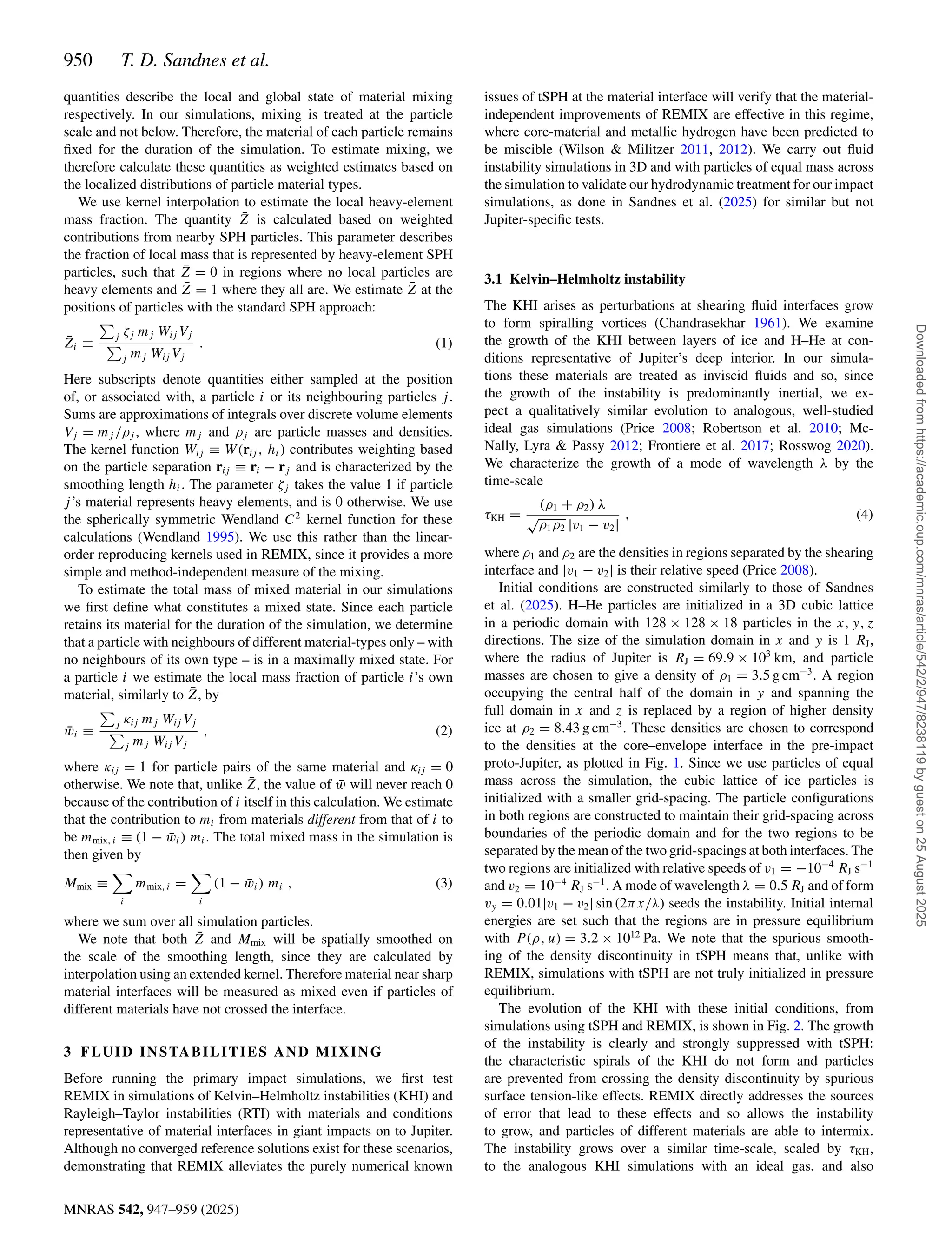 950 T. D. Sandnes et al.
MNRAS 542, 947–959 (2025)
quantities describe the local and global state of material mixing
respectively. In our simulations, mixing is treated at the particle
scale and not below. Therefore, the material of each particle remains
fixed for the duration of the simulation. To estimate mixing, we
therefore calculate these quantities as weighted estimates based on
the localized distributions of particle material types.
We use kernel interpolation to estimate the local heavy-element
mass fraction. The quantity Z̄ is calculated based on weighted
contributions from nearby SPH particles. This parameter describes
the fraction of local mass that is represented by heavy-element SPH
particles, such that Z̄ = 0 in regions where no local particles are
heavy elements and Z̄ = 1 where they all are. We estimate Z̄ at the
positions of particles with the standard SPH approach:
Z̄i ≡

j ζj mj Wij Vj

j mj Wij Vj
. (1)
Here subscripts denote quantities either sampled at the position
of, or associated with, a particle i or its neighbouring particles j.
Sums are approximations of integrals over discrete volume elements
Vj = mj /ρj , where mj and ρj are particle masses and densities.
The kernel function Wij ≡ W(rij , hi) contributes weighting based
on the particle separation rij ≡ ri − rj and is characterized by the
smoothing length hi. The parameter ζj takes the value 1 if particle
j’s material represents heavy elements, and is 0 otherwise. We use
the spherically symmetric Wendland C2
kernel function for these
calculations (Wendland 1995). We use this rather than the linear-
order reproducing kernels used in REMIX, since it provides a more
simple and method-independent measure of the mixing.
To estimate the total mass of mixed material in our simulations
we first define what constitutes a mixed state. Since each particle
retains its material for the duration of the simulation, we determine
that a particle with neighbours of different material-types only – with
no neighbours of its own type – is in a maximally mixed state. For
a particle i we estimate the local mass fraction of particle i’s own
material, similarly to Z̄, by
w̄i ≡

j κij mj Wij Vj

j mj Wij Vj
, (2)
where κij = 1 for particle pairs of the same material and κij = 0
otherwise. We note that, unlike Z̄, the value of w̄ will never reach 0
because of the contribution of i itself in this calculation. We estimate
that the contribution to mi from materials different from that of i to
be mmix, i ≡ (1 − w̄i) mi. The total mixed mass in the simulation is
then given by
Mmix ≡

i
mmix, i =

i
(1 − w̄i) mi , (3)
where we sum over all simulation particles.
We note that both Z̄ and Mmix will be spatially smoothed on
the scale of the smoothing length, since they are calculated by
interpolation using an extended kernel. Therefore material near sharp
material interfaces will be measured as mixed even if particles of
different materials have not crossed the interface.
3 FLUID INSTABILITIES AND MIXING
Before running the primary impact simulations, we first test
REMIX in simulations of Kelvin–Helmholtz instabilities (KHI) and
Rayleigh–Taylor instabilities (RTI) with materials and conditions
representative of material interfaces in giant impacts on to Jupiter.
Although no converged reference solutions exist for these scenarios,
demonstrating that REMIX alleviates the purely numerical known
issues of tSPH at the material interface will verify that the material-
independent improvements of REMIX are effective in this regime,
where core-material and metallic hydrogen have been predicted to
be miscible (Wilson  Militzer 2011, 2012). We carry out fluid
instability simulations in 3D and with particles of equal mass across
the simulation to validate our hydrodynamic treatment for our impact
simulations, as done in Sandnes et al. (2025) for similar but not
Jupiter-specific tests.
3.1 Kelvin–Helmholtz instability
The KHI arises as perturbations at shearing fluid interfaces grow
to form spiralling vortices (Chandrasekhar 1961). We examine
the growth of the KHI between layers of ice and H–He at con-
ditions representative of Jupiter’s deep interior. In our simula-
tions these materials are treated as inviscid fluids and so, since
the growth of the instability is predominantly inertial, we ex-
pect a qualitatively similar evolution to analogous, well-studied
ideal gas simulations (Price 2008; Robertson et al. 2010; Mc-
Nally, Lyra  Passy 2012; Frontiere et al. 2017; Rosswog 2020).
We characterize the growth of a mode of wavelength λ by the
time-scale
τKH =
(ρ1 + ρ2) λ
√
ρ1ρ2 |v1 − v2|
, (4)
where ρ1 and ρ2 are the densities in regions separated by the shearing
interface and |v1 − v2| is their relative speed (Price 2008).
Initial conditions are constructed similarly to those of Sandnes
et al. (2025). H–He particles are initialized in a 3D cubic lattice
in a periodic domain with 128 × 128 × 18 particles in the x, y, z
directions. The size of the simulation domain in x and y is 1 RJ,
where the radius of Jupiter is RJ = 69.9 × 103
km, and particle
masses are chosen to give a density of ρ1 = 3.5 g cm−3
. A region
occupying the central half of the domain in y and spanning the
full domain in x and z is replaced by a region of higher density
ice at ρ2 = 8.43 g cm−3
. These densities are chosen to correspond
to the densities at the core–envelope interface in the pre-impact
proto-Jupiter, as plotted in Fig. 1. Since we use particles of equal
mass across the simulation, the cubic lattice of ice particles is
initialized with a smaller grid-spacing. The particle configurations
in both regions are constructed to maintain their grid-spacing across
boundaries of the periodic domain and for the two regions to be
separated by the mean of the two grid-spacings at both interfaces. The
two regions are initialized with relative speeds of v1 = −10−4
RJ s−1
and v2 = 10−4
RJ s−1
. A mode of wavelength λ = 0.5 RJ and of form
vy = 0.01|v1 − v2| sin (2πx/λ) seeds the instability. Initial internal
energies are set such that the regions are in pressure equilibrium
with P (ρ, u) = 3.2 × 1012
Pa. We note that the spurious smooth-
ing of the density discontinuity in tSPH means that, unlike with
REMIX, simulations with tSPH are not truly initialized in pressure
equilibrium.
The evolution of the KHI with these initial conditions, from
simulations using tSPH and REMIX, is shown in Fig. 2. The growth
of the instability is clearly and strongly suppressed with tSPH:
the characteristic spirals of the KHI do not form and particles
are prevented from crossing the density discontinuity by spurious
surface tension-like effects. REMIX directly addresses the sources
of error that lead to these effects and so allows the instability
to grow, and particles of different materials are able to intermix.
The instability grows over a similar time-scale, scaled by τKH,
to the analogous KHI simulations with an ideal gas, and also
Downloaded
from
https://academic.oup.com/mnras/article/542/2/947/8238119
by
guest
on
25
August
2025
 
