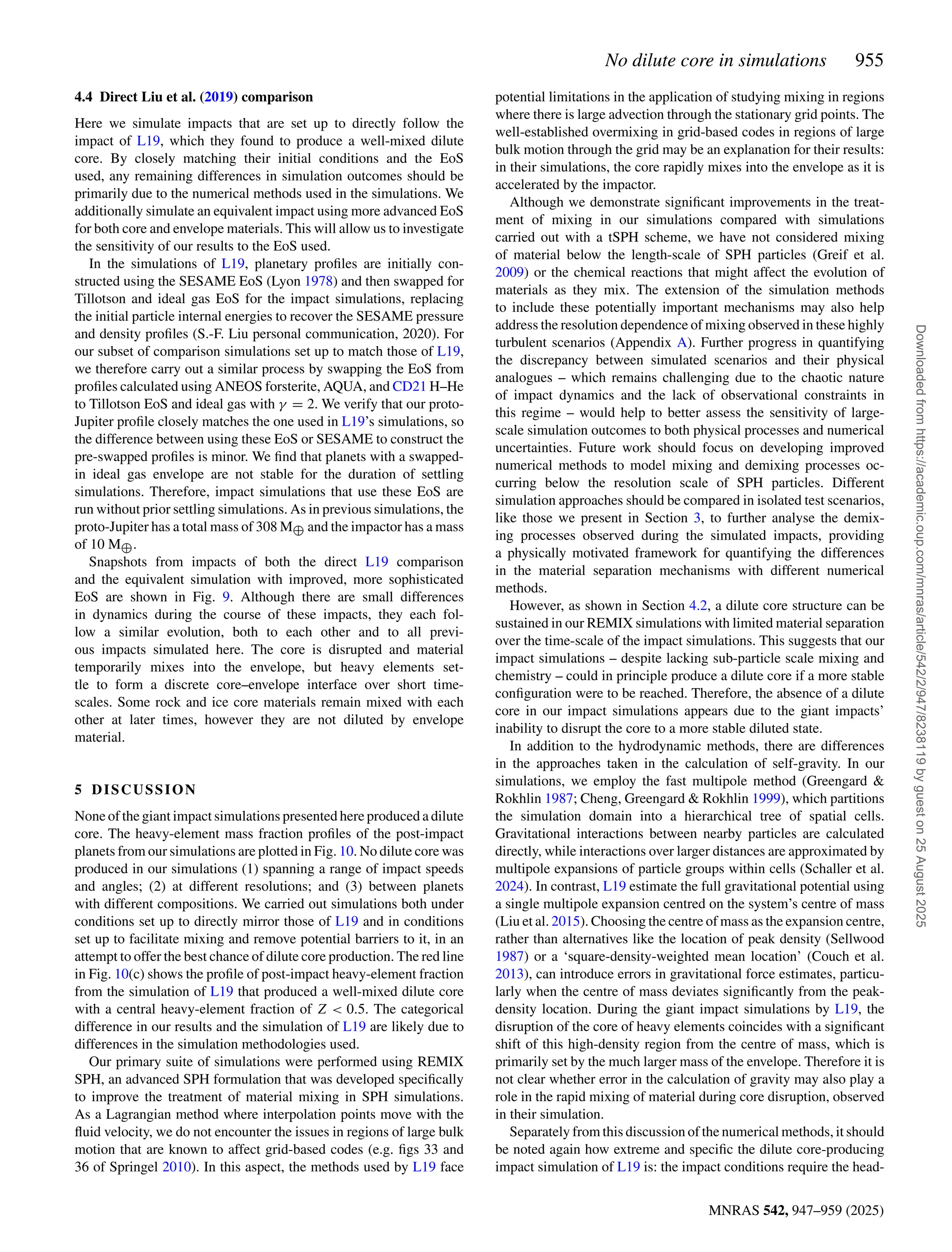 No dilute core in simulations 955
MNRAS 542, 947–959 (2025)
4.4 Direct Liu et al. (2019) comparison
Here we simulate impacts that are set up to directly follow the
impact of L19, which they found to produce a well-mixed dilute
core. By closely matching their initial conditions and the EoS
used, any remaining differences in simulation outcomes should be
primarily due to the numerical methods used in the simulations. We
additionally simulate an equivalent impact using more advanced EoS
for both core and envelope materials. This will allow us to investigate
the sensitivity of our results to the EoS used.
In the simulations of L19, planetary profiles are initially con-
structed using the SESAME EoS (Lyon 1978) and then swapped for
Tillotson and ideal gas EoS for the impact simulations, replacing
the initial particle internal energies to recover the SESAME pressure
and density profiles (S.-F. Liu personal communication, 2020). For
our subset of comparison simulations set up to match those of L19,
we therefore carry out a similar process by swapping the EoS from
profiles calculated using ANEOS forsterite, AQUA, and CD21 H–He
to Tillotson EoS and ideal gas with γ = 2. We verify that our proto-
Jupiter profile closely matches the one used in L19’s simulations, so
the difference between using these EoS or SESAME to construct the
pre-swapped profiles is minor. We find that planets with a swapped-
in ideal gas envelope are not stable for the duration of settling
simulations. Therefore, impact simulations that use these EoS are
run without prior settling simulations. As in previous simulations, the
proto-Jupiter has a total mass of 308 M⊕ and the impactor has a mass
of 10 M⊕.
Snapshots from impacts of both the direct L19 comparison
and the equivalent simulation with improved, more sophisticated
EoS are shown in Fig. 9. Although there are small differences
in dynamics during the course of these impacts, they each fol-
low a similar evolution, both to each other and to all previ-
ous impacts simulated here. The core is disrupted and material
temporarily mixes into the envelope, but heavy elements set-
tle to form a discrete core–envelope interface over short time-
scales. Some rock and ice core materials remain mixed with each
other at later times, however they are not diluted by envelope
material.
5 DISCUSSION
None of the giant impact simulations presented here produced a dilute
core. The heavy-element mass fraction profiles of the post-impact
planets from our simulations are plotted in Fig. 10. No dilute core was
produced in our simulations (1) spanning a range of impact speeds
and angles; (2) at different resolutions; and (3) between planets
with different compositions. We carried out simulations both under
conditions set up to directly mirror those of L19 and in conditions
set up to facilitate mixing and remove potential barriers to it, in an
attempt to offer the best chance of dilute core production. The red line
in Fig. 10(c) shows the profile of post-impact heavy-element fraction
from the simulation of L19 that produced a well-mixed dilute core
with a central heavy-element fraction of Z  0.5. The categorical
difference in our results and the simulation of L19 are likely due to
differences in the simulation methodologies used.
Our primary suite of simulations were performed using REMIX
SPH, an advanced SPH formulation that was developed specifically
to improve the treatment of material mixing in SPH simulations.
As a Lagrangian method where interpolation points move with the
fluid velocity, we do not encounter the issues in regions of large bulk
motion that are known to affect grid-based codes (e.g. figs 33 and
36 of Springel 2010). In this aspect, the methods used by L19 face
potential limitations in the application of studying mixing in regions
where there is large advection through the stationary grid points. The
well-established overmixing in grid-based codes in regions of large
bulk motion through the grid may be an explanation for their results:
in their simulations, the core rapidly mixes into the envelope as it is
accelerated by the impactor.
Although we demonstrate significant improvements in the treat-
ment of mixing in our simulations compared with simulations
carried out with a tSPH scheme, we have not considered mixing
of material below the length-scale of SPH particles (Greif et al.
2009) or the chemical reactions that might affect the evolution of
materials as they mix. The extension of the simulation methods
to include these potentially important mechanisms may also help
address the resolution dependence of mixing observed in these highly
turbulent scenarios (Appendix A). Further progress in quantifying
the discrepancy between simulated scenarios and their physical
analogues – which remains challenging due to the chaotic nature
of impact dynamics and the lack of observational constraints in
this regime – would help to better assess the sensitivity of large-
scale simulation outcomes to both physical processes and numerical
uncertainties. Future work should focus on developing improved
numerical methods to model mixing and demixing processes oc-
curring below the resolution scale of SPH particles. Different
simulation approaches should be compared in isolated test scenarios,
like those we present in Section 3, to further analyse the demix-
ing processes observed during the simulated impacts, providing
a physically motivated framework for quantifying the differences
in the material separation mechanisms with different numerical
methods.
However, as shown in Section 4.2, a dilute core structure can be
sustained in our REMIX simulations with limited material separation
over the time-scale of the impact simulations. This suggests that our
impact simulations – despite lacking sub-particle scale mixing and
chemistry – could in principle produce a dilute core if a more stable
configuration were to be reached. Therefore, the absence of a dilute
core in our impact simulations appears due to the giant impacts’
inability to disrupt the core to a more stable diluted state.
In addition to the hydrodynamic methods, there are differences
in the approaches taken in the calculation of self-gravity. In our
simulations, we employ the fast multipole method (Greengard 
Rokhlin 1987; Cheng, Greengard  Rokhlin 1999), which partitions
the simulation domain into a hierarchical tree of spatial cells.
Gravitational interactions between nearby particles are calculated
directly, while interactions over larger distances are approximated by
multipole expansions of particle groups within cells (Schaller et al.
2024). In contrast, L19 estimate the full gravitational potential using
a single multipole expansion centred on the system’s centre of mass
(Liu et al. 2015). Choosing the centre of mass as the expansion centre,
rather than alternatives like the location of peak density (Sellwood
1987) or a ‘square-density-weighted mean location’ (Couch et al.
2013), can introduce errors in gravitational force estimates, particu-
larly when the centre of mass deviates significantly from the peak-
density location. During the giant impact simulations by L19, the
disruption of the core of heavy elements coincides with a significant
shift of this high-density region from the centre of mass, which is
primarily set by the much larger mass of the envelope. Therefore it is
not clear whether error in the calculation of gravity may also play a
role in the rapid mixing of material during core disruption, observed
in their simulation.
Separately from this discussion of the numerical methods, it should
be noted again how extreme and specific the dilute core-producing
impact simulation of L19 is: the impact conditions require the head-
Downloaded
from
https://academic.oup.com/mnras/article/542/2/947/8238119
by
guest
on
25
August
2025
 