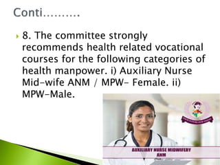  8. The committee strongly
recommends health related vocational
courses for the following categories of
health manpower. i) Auxiliary Nurse
Mid-wife ANM / MPW- Female. ii)
MPW-Male.
 