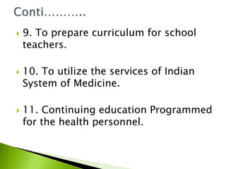  9. To prepare curriculum for school
teachers.
 10. To utilize the services of Indian
System of Medicine.
 11. Continuing education Programmed
for the health personnel.
 