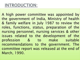 A high power committee was appointed by
the government of India, Ministry of health
& family welfare in July 1987 to review the
roles, functions, status, preparation of the
nursing personnel, nursing services & other
issues related to the development of the
profession & to make suitable
recommendations to the government. The
committee report was released at the end of
March, 1990.
 