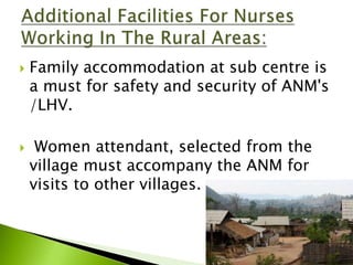  Family accommodation at sub centre is
a must for safety and security of ANM's
/LHV.
 Women attendant, selected from the
village must accompany the ANM for
visits to other villages.
 