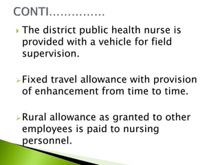  The district public health nurse is
provided with a vehicle for field
supervision.
Fixed travel allowance with provision
of enhancement from time to time.
Rural allowance as granted to other
employees is paid to nursing
personnel.
 