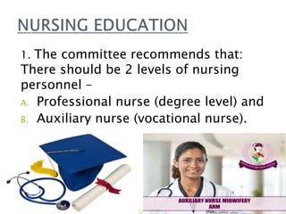 1. The committee recommends that:
There should be 2 levels of nursing
personnel –
A. Professional nurse (degree level) and
B. Auxiliary nurse (vocational nurse).

 