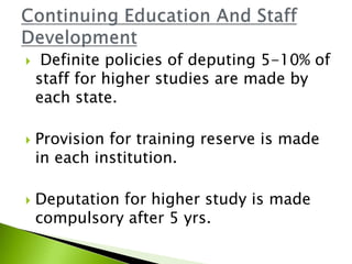  Definite policies of deputing 5-10% of
staff for higher studies are made by
each state.
 Provision for training reserve is made
in each institution.
 Deputation for higher study is made
compulsory after 5 yrs.
 