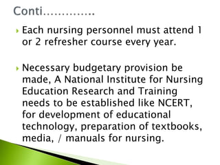  Each nursing personnel must attend 1
or 2 refresher course every year.
 Necessary budgetary provision be
made, A National Institute for Nursing
Education Research and Training
needs to be established like NCERT,
for development of educational
technology, preparation of textbooks,
media, / manuals for nursing.
 