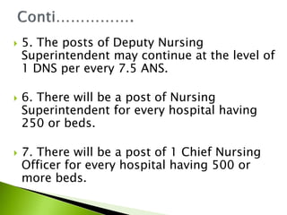  5. The posts of Deputy Nursing
Superintendent may continue at the level of
1 DNS per every 7.5 ANS.
 6. There will be a post of Nursing
Superintendent for every hospital having
250 or beds.
 7. There will be a post of 1 Chief Nursing
Officer for every hospital having 500 or
more beds.
 