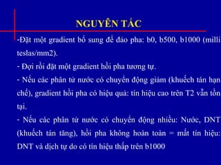 NGUYÊN TẮC
-Đặt một gradient bổ sung để đảo pha: b0, b500, b1000 (milli
teslas/mm2).
- Đợi rồi đặt một gradient hồi pha tương tự.
- Nếu các phân tử nước có chuyển động giảm (khuếch tán hạn
chế), gradient hồi pha có hiệu quả: tín hiệu cao trên T2 vẫn tồn
tại.
- Nếu các phân tử nước có chuyển động nhiều: Nước, DNT
(khuếch tán tăng), hồi pha không hoàn toàn = mất tín hiệu:
DNT và dịch tự do có tín hiệu thấp trên b1000
 