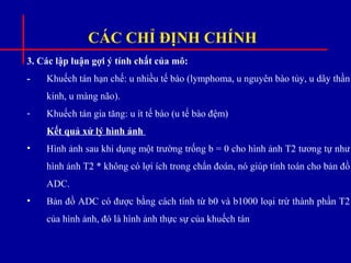 CÁC CHỈ ĐỊNH CHÍNH
3. Các lập luận gợi ý tính chất của mô:
- Khuếch tán hạn chế: u nhiều tế bào (lymphoma, u nguyên bào tủy, u dây thần
kinh, u màng não).
- Khuếch tán gia tăng: u ít tế bào (u tế bào đệm)
Kết quả xử lý hình ảnh
• Hình ảnh sau khi dụng một trường trống b = 0 cho hình ảnh T2 tương tự như
hình ảnh T2 * không có lợi ích trong chẩn đoán, nó giúp tính toán cho bản đồ
ADC.
• Bản đồ ADC có được bằng cách tính từ b0 và b1000 loại trừ thành phần T2
của hình ảnh, đó là hình ảnh thực sự của khuếch tán
 