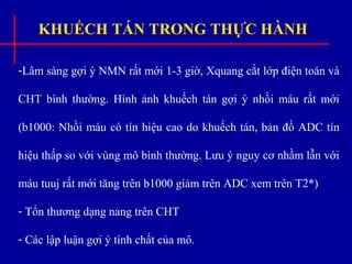 KHUẾCH TÁN TRONG THỰC HÀNH
-Lâm sàng gợi ý NMN rất mới 1-3 giờ, Xquang cắt lớp điện toán và
CHT bình thường. Hình ảnh khuếch tán gợi ý nhồi máu rất mới
(b1000: Nhồi máu có tín hiệu cao do khuếch tán, bản đồ ADC tín
hiệu thấp so với vùng mô bình thường. Lưu ý nguy cơ nhầm lẫn với
máu tuuj rất mới tăng trên b1000 giảm trên ADC xem trên T2*)
- Tổn thương dạng nang trên CHT
- Các lập luận gợi ý tính chất của mô.
 
