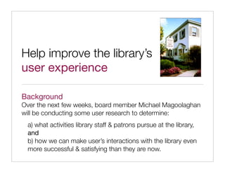 Help improve the library’s
user experience

Background
Over the next few weeks, board member Michael Magoolaghan
will be conducting some user research to determine:
 a) what activities library staff & patrons pursue at the library,
 and
 b) how we can make user’s interactions with the library even
 more successful & satisfying than they are now.