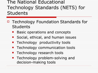 The National Educational Technology Standards (NETS) for  Students Technology Foundation Standards for Students Basic operations and concepts Social, ethical, and human issues Technology  productivity tools Technology communication tools Technology research tools Technology problem-solving and decision-making tools  