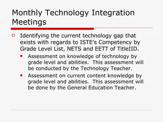 Monthly Technology Integration Meetings Identifying the current technology gap that exists with regards to ISTE’s Competency by Grade Level List, NETS and EETT of TitleIID. Assessment on knowledge of technology by grade level and abilities.  This assessment will be conducted by the Technology Teacher. Assessment on current content knowledge by grade level and abilities.  This assessment will be done by the General Education Teacher. 