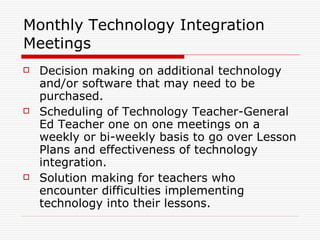 Monthly Technology Integration Meetings Decision making on additional technology and/or software that may need to be purchased. Scheduling of Technology Teacher-General Ed Teacher one on one meetings on a weekly or bi-weekly basis to go over Lesson Plans and effectiveness of technology integration. Solution making for teachers who encounter difficulties implementing technology into their lessons. 