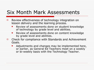 Six Month Mark Assessments Review effectiveness of technology integration on lesson delivery and the learning process. Review of assessments done on student knowledge of technology by grade level and abilities. Review of assessments done on content knowledge by grade level and abilities. Check for compliance with Standards and Achievement Goals. Adjustments and changes may be implemented here, or earlier, as General Ed Teachers meet on a weekly or bi-weekly basis with the Technology Teacher.  